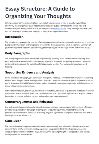 Essay Structure: A Guide to
Organizing Your Thoughts
Writing an essay can be a daunting task, especially if you're unsure of how to structure your ideas
effectively. A well-organized essay not only ensures clarity but also enhances the overall flow and
coherence of your writing. In this article, we'll explore the essay structure, using headings such as H1, H2,
and H3, to help you present your thoughts in a logical and organized manner.
Introduction
The introduction serves as the opening of your essay and should capture the reader's attention. It provides
background information on the topic and presents the thesis statement, which is a concise summary of
your main argument. Keep this section brief, yet compelling, to set the stage for the rest of your essay.
Body Paragraphs
The body paragraphs constitute the meat of your essay. Typically, you'll have three to four paragraphs,
each addressing a separate point or supporting argument. Start each body paragraph with a clear topic
sentence that introduces the main idea of that particular section. This topic sentence acts as an H2
heading.
Supporting Evidence and Analysis
Under each body paragraph, you can include multiple H3 headings to further break down your supporting
evidence and analysis. These headings should provide a clear indication of the specific aspect or example
you're discussing. Using H3 headings helps readers navigate through your essay easily and allows them to
locate relevant information quickly.
Within each H3 section, present your evidence, such as facts, statistics, or quotations, and follow it up with
analysis and interpretation. Explain how the evidence supports your main argument and why it is relevant.
Remember to provide sufficient context and develop your ideas coherently.
Counterarguments and Rebuttals
In a well-rounded essay, it's important to acknowledge opposing viewpoints and address them effectively.
Dedicate a separate body paragraph or paragraphs to counterarguments. Present the opposing
perspective and then offer a rebuttal, explaining why your argument is stronger or more valid. Use an H2
heading to indicate this section.
Conclusion
The conclusion wraps up your essay and provides a summary of your main points. Restate your thesis
statement and briefly summarize the key arguments you presented in the body paragraphs. Avoid
introducing new information at this stage. Instead, offer a closing thought or call to action that leaves a
lasting impression on the reader.
 