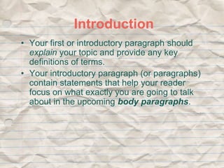 Introduction 
• Your first or introductory paragraph should 
explain your topic and provide any key 
definitions of terms. 
• Your introductory paragraph (or paragraphs) 
contain statements that help your reader 
focus on what exactly you are going to talk 
about in the upcoming body paragraphs. 
 