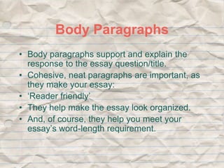 Body Paragraphs 
• Body paragraphs support and explain the 
response to the essay question/title. 
• Cohesive, neat paragraphs are important, as 
they make your essay: 
• ‘Reader friendly’ 
• They help make the essay look organized. 
• And, of course, they help you meet your 
essay’s word-length requirement. 
 