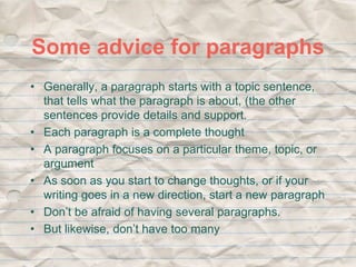 Some advice for paragraphs 
• Generally, a paragraph starts with a topic sentence, 
that tells what the paragraph is about, (the other 
sentences provide details and support. 
• Each paragraph is a complete thought 
• A paragraph focuses on a particular theme, topic, or 
argument 
• As soon as you start to change thoughts, or if your 
writing goes in a new direction, start a new paragraph 
• Don’t be afraid of having several paragraphs. 
• But likewise, don’t have too many 
 