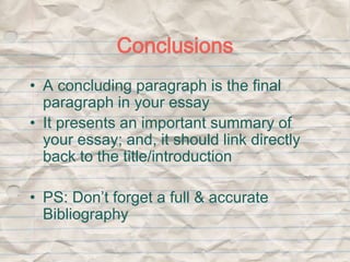 Conclusions 
• A concluding paragraph is the final 
paragraph in your essay 
• It presents an important summary of 
your essay; and, it should link directly 
back to the title/introduction 
• PS: Don’t forget a full & accurate 
Bibliography 
