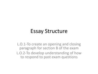 Essay Structure

L.O.1-To create an opening and closing
  paragraph for section B of the exam
L.O.2-To develop understanding of how
  to respond to past exam questions
 