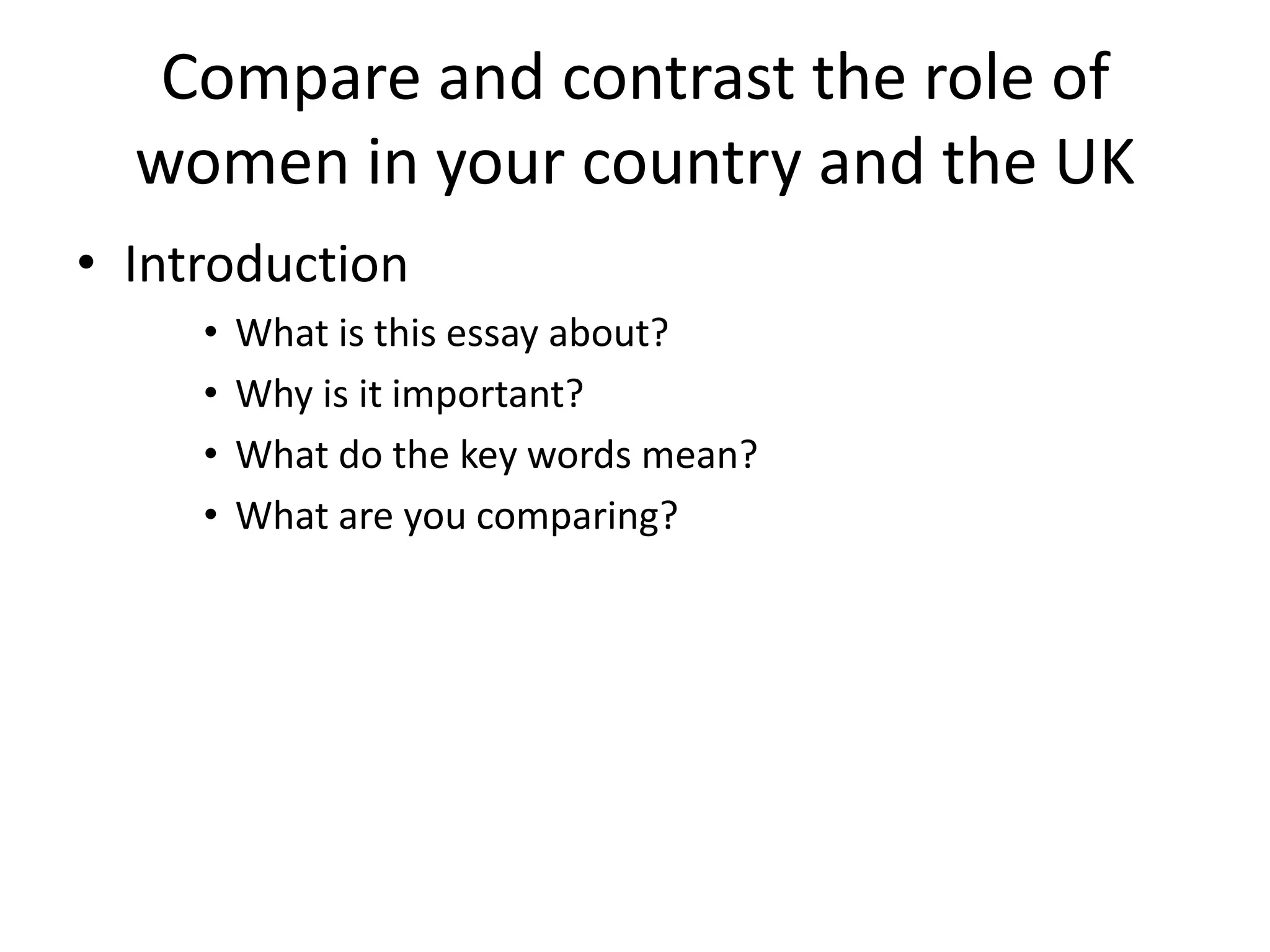 Compare and contrast the role of
women in your country and the UK
• Introduction
• What is this essay about?
• Why is it important?
• What do the key words mean?
• What are you comparing?
 