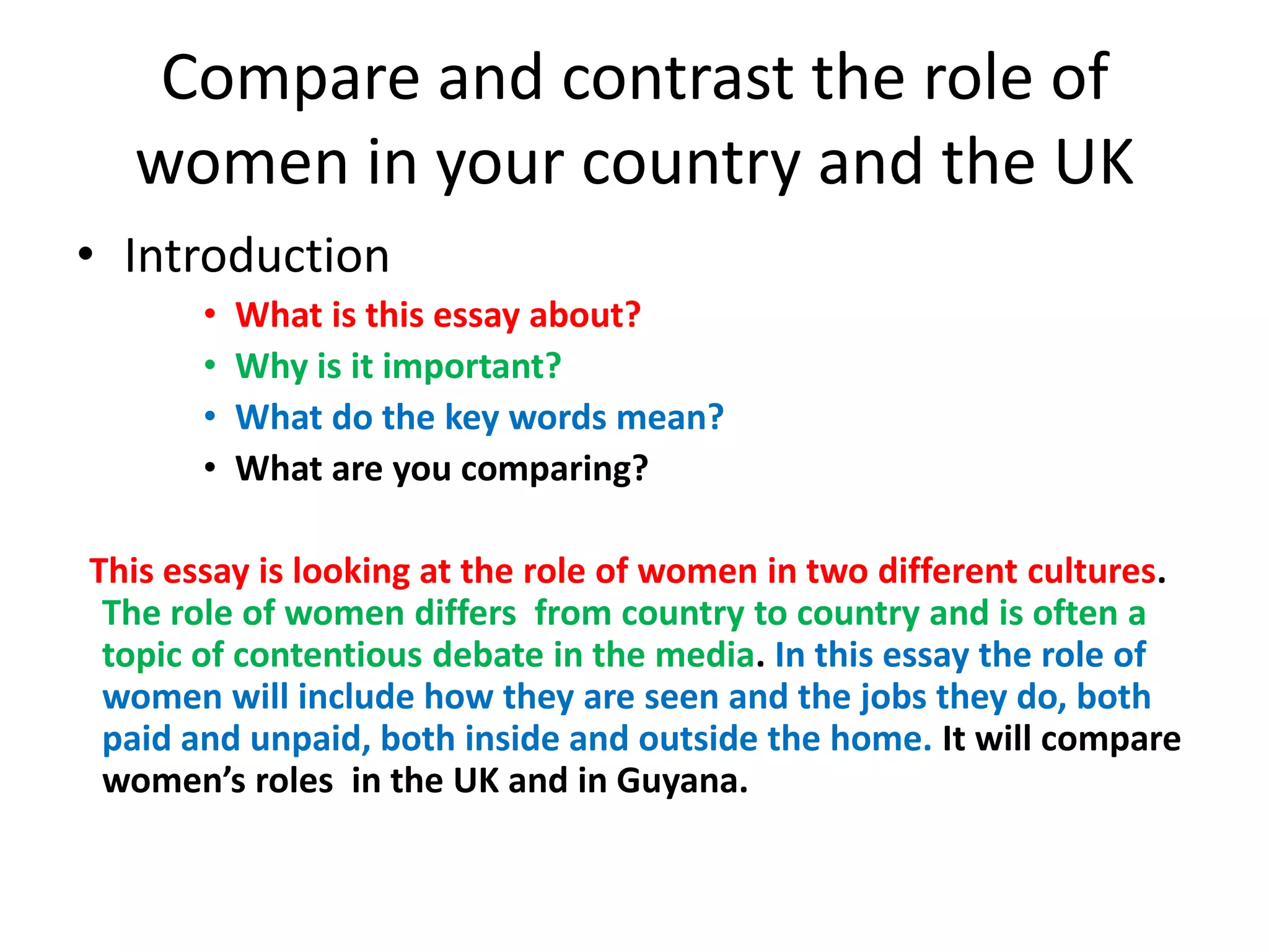 Compare and contrast the role of
women in your country and the UK
• Introduction
• What is this essay about?
• Why is it important?
• What do the key words mean?
• What are you comparing?
This essay is looking at the role of women in two different cultures.
The role of women differs from country to country and is often a
topic of contentious debate in the media. In this essay the role of
women will include how they are seen and the jobs they do, both
paid and unpaid, both inside and outside the home. It will compare
women’s roles in the UK and in Guyana.
 