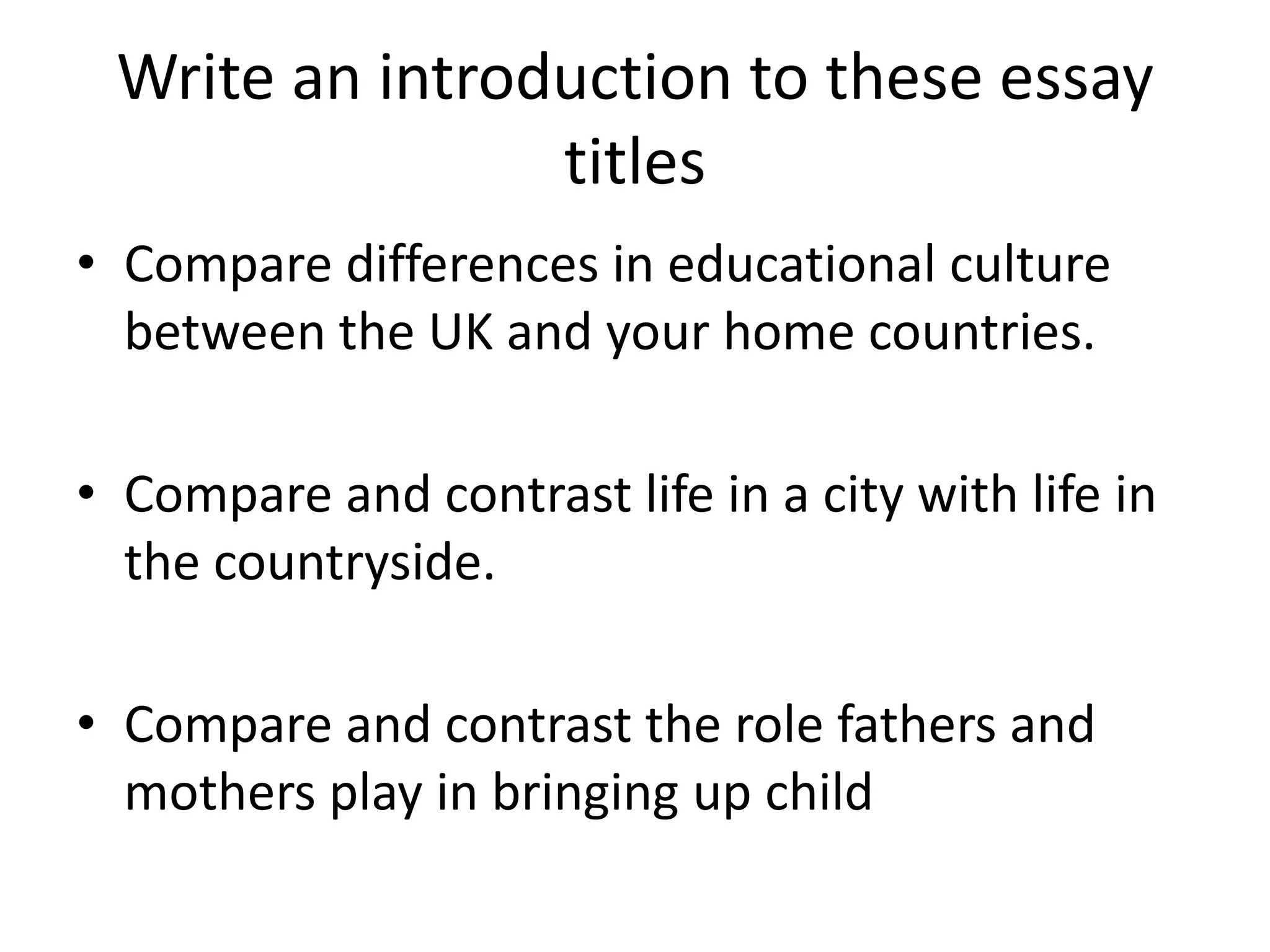 Write an introduction to these essay
titles
• Compare differences in educational culture
between the UK and your home countries.
• Compare and contrast life in a city with life in
the countryside.
• Compare and contrast the role fathers and
mothers play in bringing up child
 