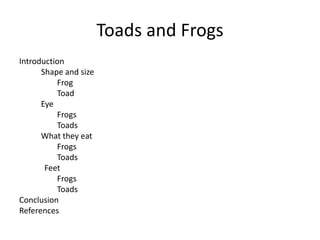 Toads and Frogs
Introduction
Shape and size
Frog
Toad
Eye
Frogs
Toads
What they eat
Frogs
Toads
Feet
Frogs
Toads
Conclusion
References
 