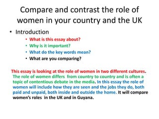 Compare and contrast the role of
women in your country and the UK
• Introduction
• What is this essay about?
• Why is it important?
• What do the key words mean?
• What are you comparing?
This essay is looking at the role of women in two different cultures.
The role of women differs from country to country and is often a
topic of contentious debate in the media. In this essay the role of
women will include how they are seen and the jobs they do, both
paid and unpaid, both inside and outside the home. It will compare
women’s roles in the UK and in Guyana.
 