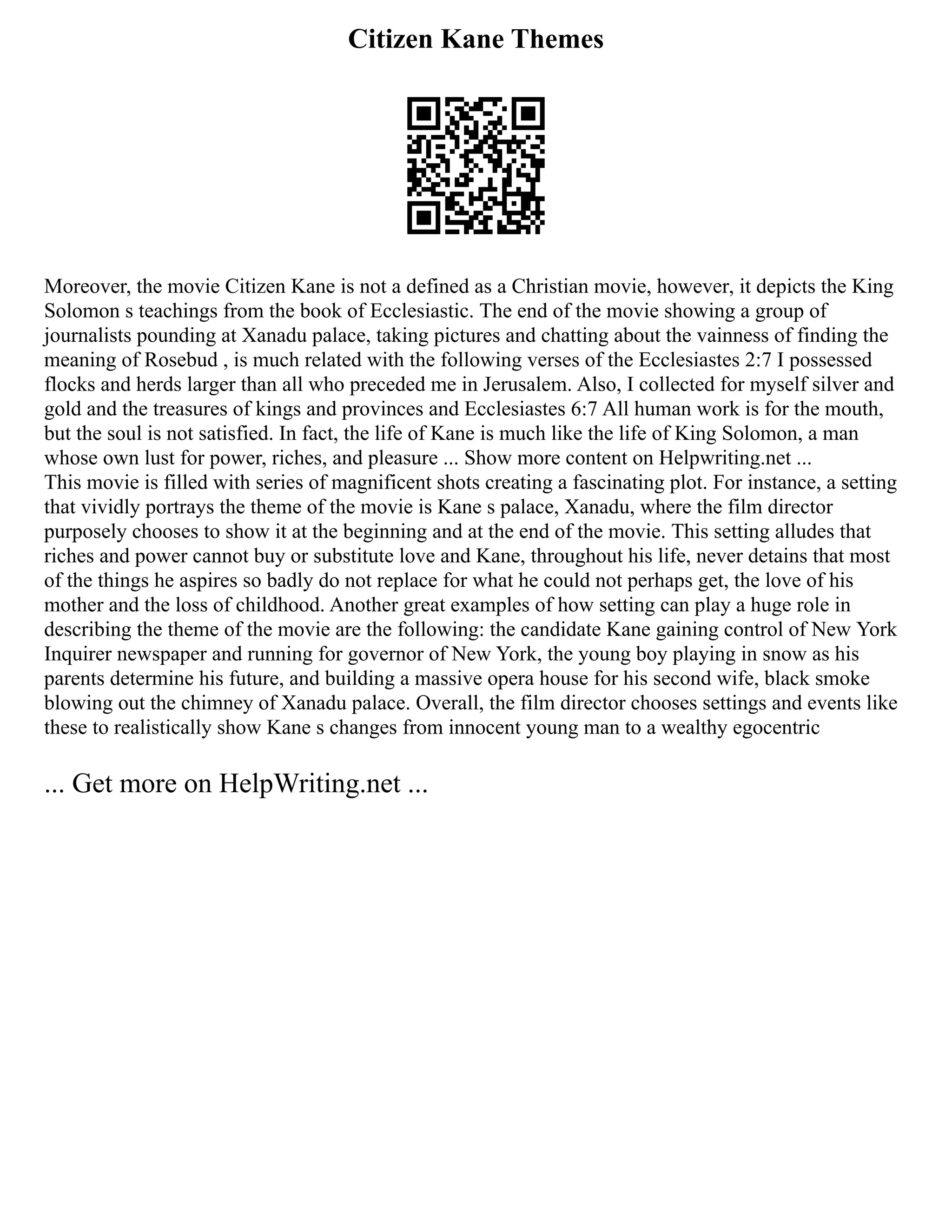 Citizen Kane Themes
Moreover, the movie Citizen Kane is not a defined as a Christian movie, however, it depicts the King
Solomon s teachings from the book of Ecclesiastic. The end of the movie showing a group of
journalists pounding at Xanadu palace, taking pictures and chatting about the vainness of finding the
meaning of Rosebud , is much related with the following verses of the Ecclesiastes 2:7 I possessed
flocks and herds larger than all who preceded me in Jerusalem. Also, I collected for myself silver and
gold and the treasures of kings and provinces and Ecclesiastes 6:7 All human work is for the mouth,
but the soul is not satisfied. In fact, the life of Kane is much like the life of King Solomon, a man
whose own lust for power, riches, and pleasure ... Show more content on Helpwriting.net ...
This movie is filled with series of magnificent shots creating a fascinating plot. For instance, a setting
that vividly portrays the theme of the movie is Kane s palace, Xanadu, where the film director
purposely chooses to show it at the beginning and at the end of the movie. This setting alludes that
riches and power cannot buy or substitute love and Kane, throughout his life, never detains that most
of the things he aspires so badly do not replace for what he could not perhaps get, the love of his
mother and the loss of childhood. Another great examples of how setting can play a huge role in
describing the theme of the movie are the following: the candidate Kane gaining control of New York
Inquirer newspaper and running for governor of New York, the young boy playing in snow as his
parents determine his future, and building a massive opera house for his second wife, black smoke
blowing out the chimney of Xanadu palace. Overall, the film director chooses settings and events like
these to realistically show Kane s changes from innocent young man to a wealthy egocentric
... Get more on HelpWriting.net ...
 