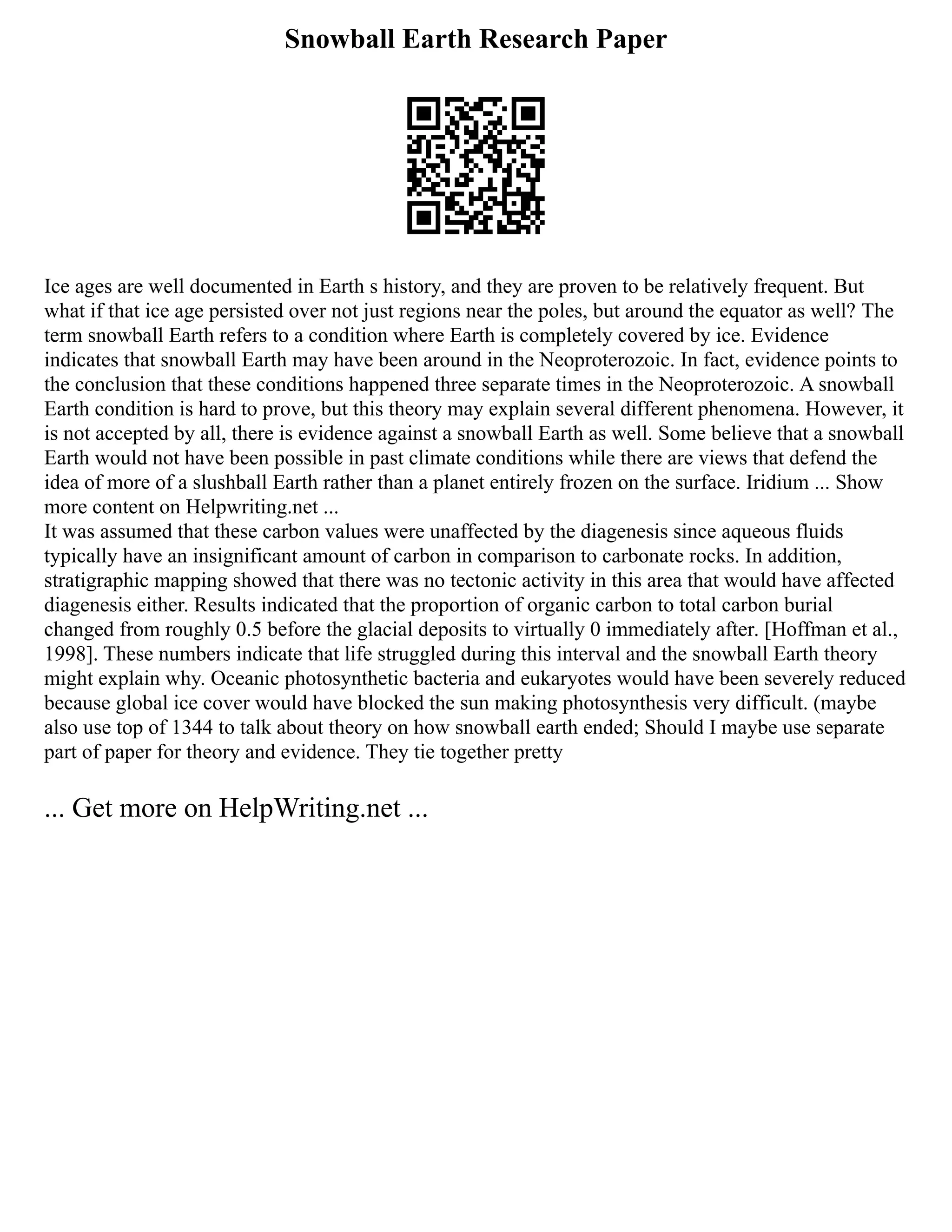 Snowball Earth Research Paper
Ice ages are well documented in Earth s history, and they are proven to be relatively frequent. But
what if that ice age persisted over not just regions near the poles, but around the equator as well? The
term snowball Earth refers to a condition where Earth is completely covered by ice. Evidence
indicates that snowball Earth may have been around in the Neoproterozoic. In fact, evidence points to
the conclusion that these conditions happened three separate times in the Neoproterozoic. A snowball
Earth condition is hard to prove, but this theory may explain several different phenomena. However, it
is not accepted by all, there is evidence against a snowball Earth as well. Some believe that a snowball
Earth would not have been possible in past climate conditions while there are views that defend the
idea of more of a slushball Earth rather than a planet entirely frozen on the surface. Iridium ... Show
more content on Helpwriting.net ...
It was assumed that these carbon values were unaffected by the diagenesis since aqueous fluids
typically have an insignificant amount of carbon in comparison to carbonate rocks. In addition,
stratigraphic mapping showed that there was no tectonic activity in this area that would have affected
diagenesis either. Results indicated that the proportion of organic carbon to total carbon burial
changed from roughly 0.5 before the glacial deposits to virtually 0 immediately after. [Hoffman et al.,
1998]. These numbers indicate that life struggled during this interval and the snowball Earth theory
might explain why. Oceanic photosynthetic bacteria and eukaryotes would have been severely reduced
because global ice cover would have blocked the sun making photosynthesis very difficult. (maybe
also use top of 1344 to talk about theory on how snowball earth ended; Should I maybe use separate
part of paper for theory and evidence. They tie together pretty
... Get more on HelpWriting.net ...
 