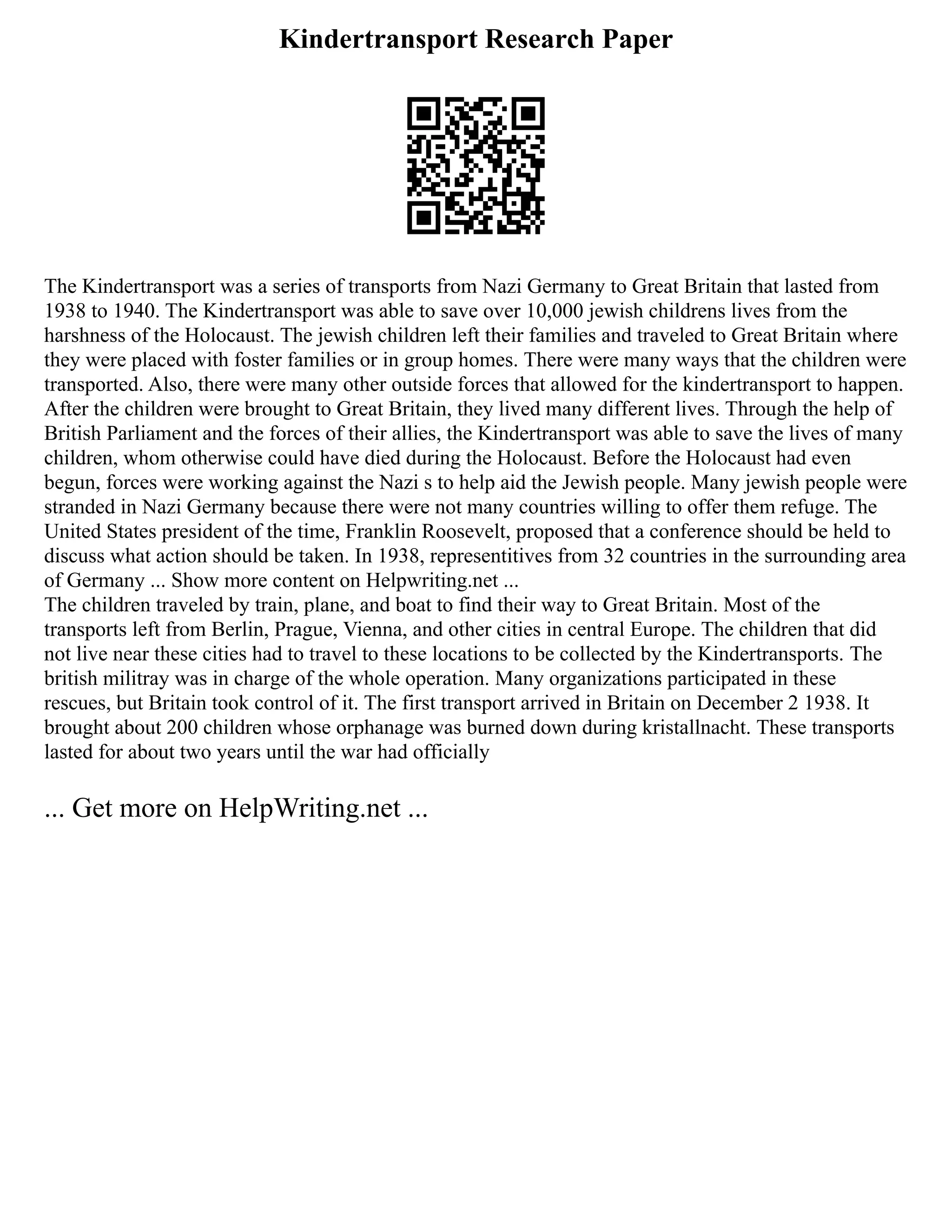 Kindertransport Research Paper
The Kindertransport was a series of transports from Nazi Germany to Great Britain that lasted from
1938 to 1940. The Kindertransport was able to save over 10,000 jewish childrens lives from the
harshness of the Holocaust. The jewish children left their families and traveled to Great Britain where
they were placed with foster families or in group homes. There were many ways that the children were
transported. Also, there were many other outside forces that allowed for the kindertransport to happen.
After the children were brought to Great Britain, they lived many different lives. Through the help of
British Parliament and the forces of their allies, the Kindertransport was able to save the lives of many
children, whom otherwise could have died during the Holocaust. Before the Holocaust had even
begun, forces were working against the Nazi s to help aid the Jewish people. Many jewish people were
stranded in Nazi Germany because there were not many countries willing to offer them refuge. The
United States president of the time, Franklin Roosevelt, proposed that a conference should be held to
discuss what action should be taken. In 1938, representitives from 32 countries in the surrounding area
of Germany ... Show more content on Helpwriting.net ...
The children traveled by train, plane, and boat to find their way to Great Britain. Most of the
transports left from Berlin, Prague, Vienna, and other cities in central Europe. The children that did
not live near these cities had to travel to these locations to be collected by the Kindertransports. The
british militray was in charge of the whole operation. Many organizations participated in these
rescues, but Britain took control of it. The first transport arrived in Britain on December 2 1938. It
brought about 200 children whose orphanage was burned down during kristallnacht. These transports
lasted for about two years until the war had officially
... Get more on HelpWriting.net ...
 
