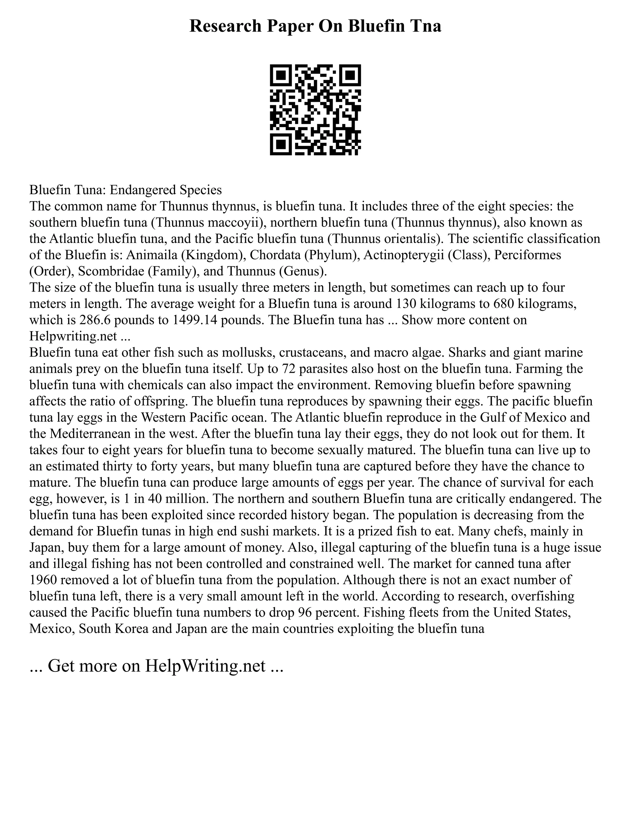 Research Paper On Bluefin Tna
Bluefin Tuna: Endangered Species
The common name for Thunnus thynnus, is bluefin tuna. It includes three of the eight species: the
southern bluefin tuna (Thunnus maccoyii), northern bluefin tuna (Thunnus thynnus), also known as
the Atlantic bluefin tuna, and the Pacific bluefin tuna (Thunnus orientalis). The scientific classification
of the Bluefin is: Animaila (Kingdom), Chordata (Phylum), Actinopterygii (Class), Perciformes
(Order), Scombridae (Family), and Thunnus (Genus).
The size of the bluefin tuna is usually three meters in length, but sometimes can reach up to four
meters in length. The average weight for a Bluefin tuna is around 130 kilograms to 680 kilograms,
which is 286.6 pounds to 1499.14 pounds. The Bluefin tuna has ... Show more content on
Helpwriting.net ...
Bluefin tuna eat other fish such as mollusks, crustaceans, and macro algae. Sharks and giant marine
animals prey on the bluefin tuna itself. Up to 72 parasites also host on the bluefin tuna. Farming the
bluefin tuna with chemicals can also impact the environment. Removing bluefin before spawning
affects the ratio of offspring. The bluefin tuna reproduces by spawning their eggs. The pacific bluefin
tuna lay eggs in the Western Pacific ocean. The Atlantic bluefin reproduce in the Gulf of Mexico and
the Mediterranean in the west. After the bluefin tuna lay their eggs, they do not look out for them. It
takes four to eight years for bluefin tuna to become sexually matured. The bluefin tuna can live up to
an estimated thirty to forty years, but many bluefin tuna are captured before they have the chance to
mature. The bluefin tuna can produce large amounts of eggs per year. The chance of survival for each
egg, however, is 1 in 40 million. The northern and southern Bluefin tuna are critically endangered. The
bluefin tuna has been exploited since recorded history began. The population is decreasing from the
demand for Bluefin tunas in high end sushi markets. It is a prized fish to eat. Many chefs, mainly in
Japan, buy them for a large amount of money. Also, illegal capturing of the bluefin tuna is a huge issue
and illegal fishing has not been controlled and constrained well. The market for canned tuna after
1960 removed a lot of bluefin tuna from the population. Although there is not an exact number of
bluefin tuna left, there is a very small amount left in the world. According to research, overfishing
caused the Pacific bluefin tuna numbers to drop 96 percent. Fishing fleets from the United States,
Mexico, South Korea and Japan are the main countries exploiting the bluefin tuna
... Get more on HelpWriting.net ...
 
