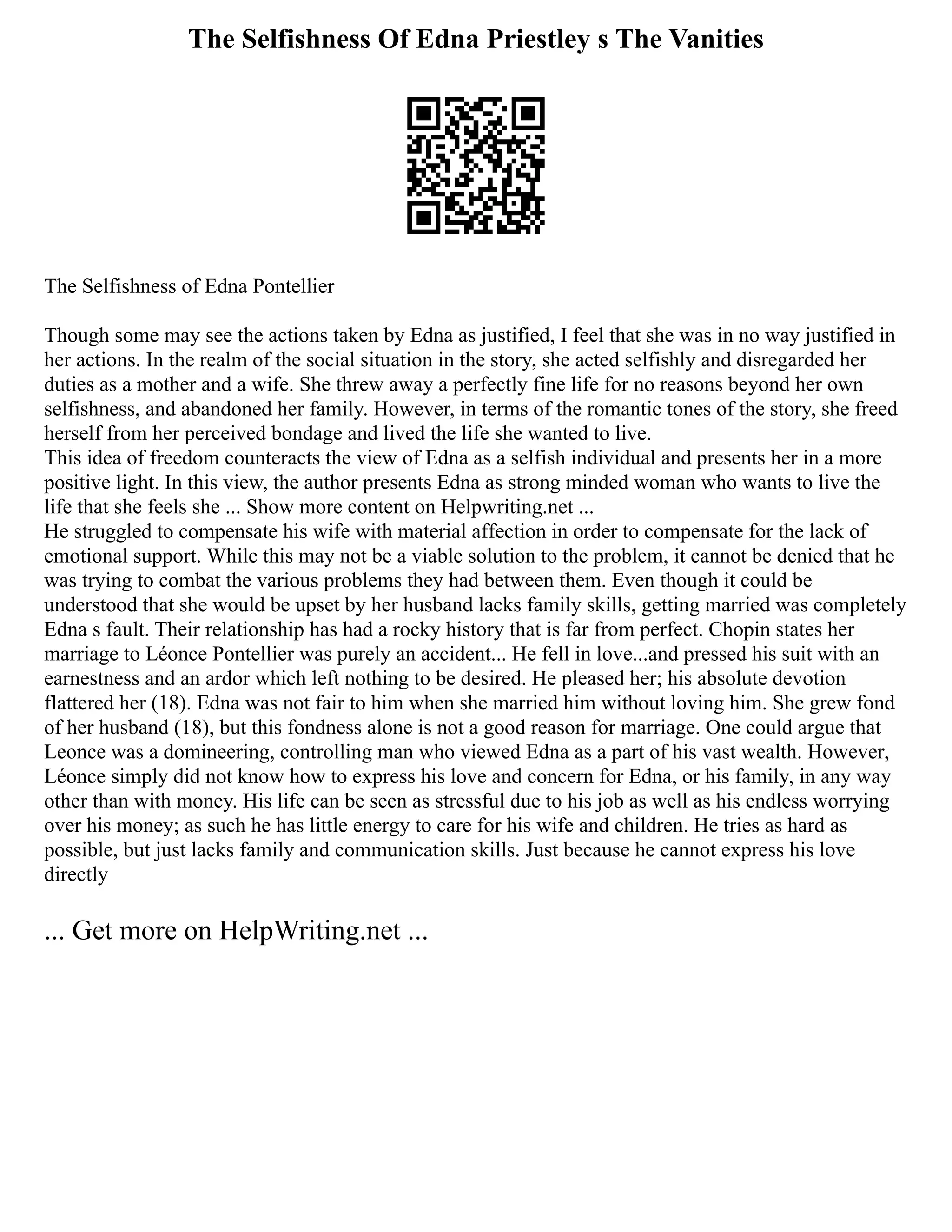 The Selfishness Of Edna Priestley s The Vanities
The Selfishness of Edna Pontellier
Though some may see the actions taken by Edna as justified, I feel that she was in no way justified in
her actions. In the realm of the social situation in the story, she acted selfishly and disregarded her
duties as a mother and a wife. She threw away a perfectly fine life for no reasons beyond her own
selfishness, and abandoned her family. However, in terms of the romantic tones of the story, she freed
herself from her perceived bondage and lived the life she wanted to live.
This idea of freedom counteracts the view of Edna as a selfish individual and presents her in a more
positive light. In this view, the author presents Edna as strong minded woman who wants to live the
life that she feels she ... Show more content on Helpwriting.net ...
He struggled to compensate his wife with material affection in order to compensate for the lack of
emotional support. While this may not be a viable solution to the problem, it cannot be denied that he
was trying to combat the various problems they had between them. Even though it could be
understood that she would be upset by her husband lacks family skills, getting married was completely
Edna s fault. Their relationship has had a rocky history that is far from perfect. Chopin states her
marriage to Léonce Pontellier was purely an accident... He fell in love...and pressed his suit with an
earnestness and an ardor which left nothing to be desired. He pleased her; his absolute devotion
flattered her (18). Edna was not fair to him when she married him without loving him. She grew fond
of her husband (18), but this fondness alone is not a good reason for marriage. One could argue that
Leonce was a domineering, controlling man who viewed Edna as a part of his vast wealth. However,
Léonce simply did not know how to express his love and concern for Edna, or his family, in any way
other than with money. His life can be seen as stressful due to his job as well as his endless worrying
over his money; as such he has little energy to care for his wife and children. He tries as hard as
possible, but just lacks family and communication skills. Just because he cannot express his love
directly
... Get more on HelpWriting.net ...
 