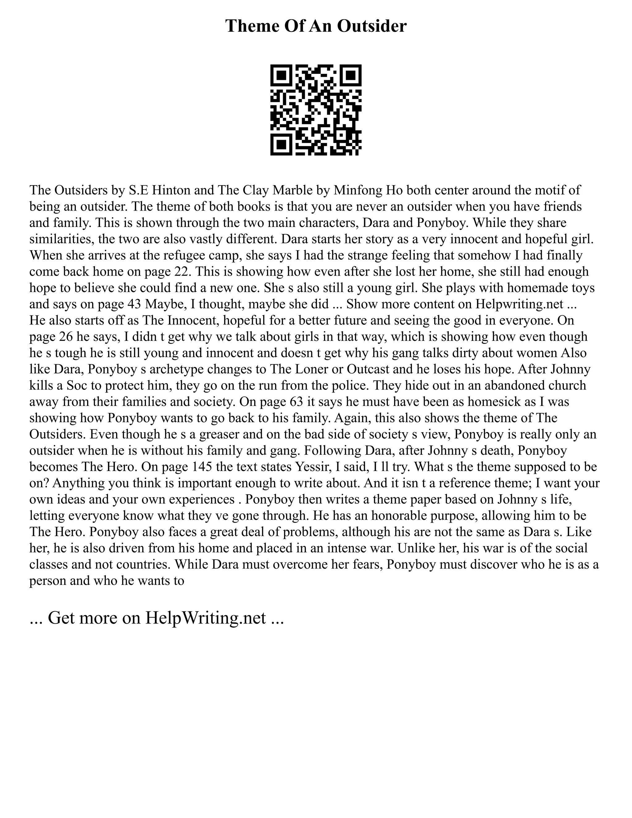 Theme Of An Outsider
The Outsiders by S.E Hinton and The Clay Marble by Minfong Ho both center around the motif of
being an outsider. The theme of both books is that you are never an outsider when you have friends
and family. This is shown through the two main characters, Dara and Ponyboy. While they share
similarities, the two are also vastly different. Dara starts her story as a very innocent and hopeful girl.
When she arrives at the refugee camp, she says I had the strange feeling that somehow I had finally
come back home on page 22. This is showing how even after she lost her home, she still had enough
hope to believe she could find a new one. She s also still a young girl. She plays with homemade toys
and says on page 43 Maybe, I thought, maybe she did ... Show more content on Helpwriting.net ...
He also starts off as The Innocent, hopeful for a better future and seeing the good in everyone. On
page 26 he says, I didn t get why we talk about girls in that way, which is showing how even though
he s tough he is still young and innocent and doesn t get why his gang talks dirty about women Also
like Dara, Ponyboy s archetype changes to The Loner or Outcast and he loses his hope. After Johnny
kills a Soc to protect him, they go on the run from the police. They hide out in an abandoned church
away from their families and society. On page 63 it says he must have been as homesick as I was
showing how Ponyboy wants to go back to his family. Again, this also shows the theme of The
Outsiders. Even though he s a greaser and on the bad side of society s view, Ponyboy is really only an
outsider when he is without his family and gang. Following Dara, after Johnny s death, Ponyboy
becomes The Hero. On page 145 the text states Yessir, I said, I ll try. What s the theme supposed to be
on? Anything you think is important enough to write about. And it isn t a reference theme; I want your
own ideas and your own experiences . Ponyboy then writes a theme paper based on Johnny s life,
letting everyone know what they ve gone through. He has an honorable purpose, allowing him to be
The Hero. Ponyboy also faces a great deal of problems, although his are not the same as Dara s. Like
her, he is also driven from his home and placed in an intense war. Unlike her, his war is of the social
classes and not countries. While Dara must overcome her fears, Ponyboy must discover who he is as a
person and who he wants to
... Get more on HelpWriting.net ...
 