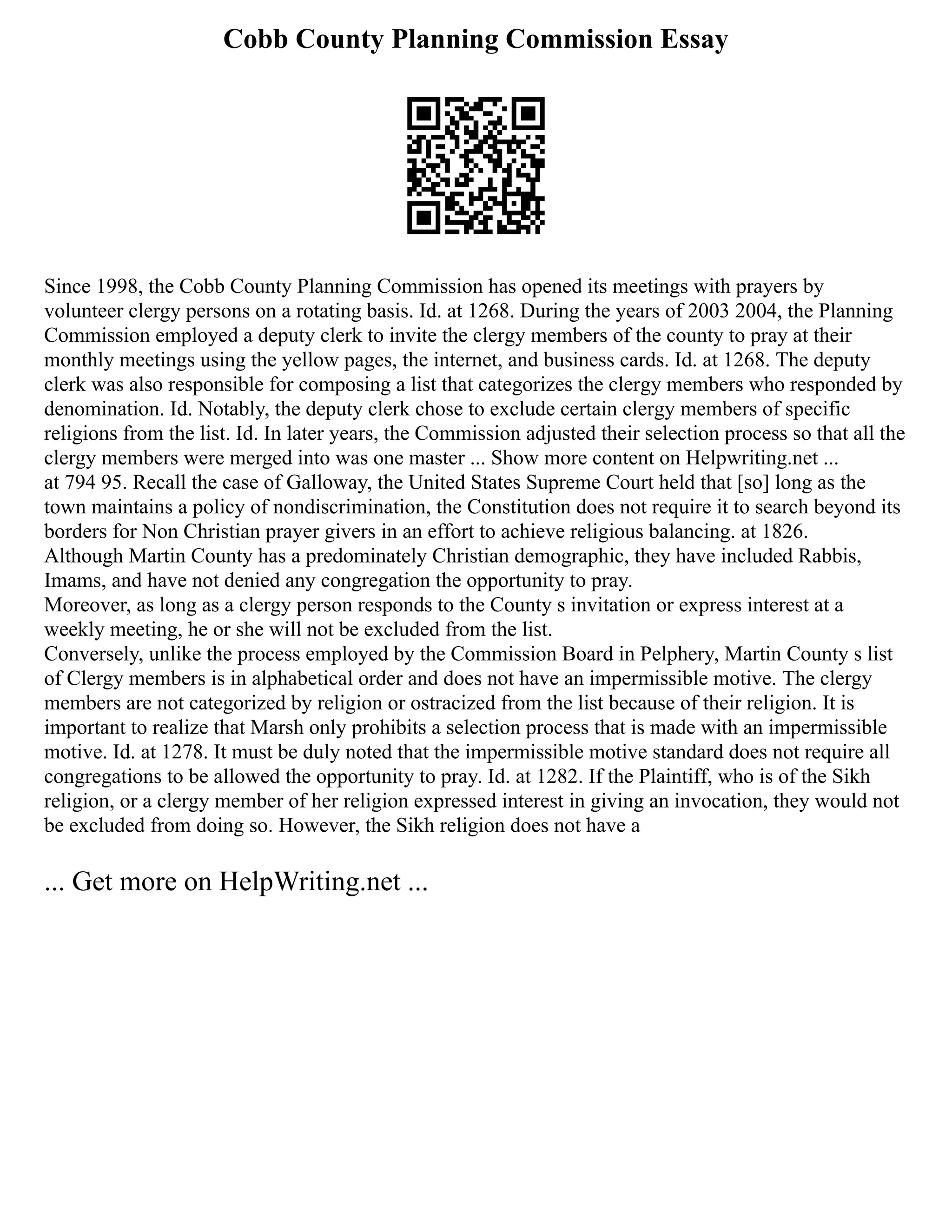 Cobb County Planning Commission Essay
Since 1998, the Cobb County Planning Commission has opened its meetings with prayers by
volunteer clergy persons on a rotating basis. Id. at 1268. During the years of 2003 2004, the Planning
Commission employed a deputy clerk to invite the clergy members of the county to pray at their
monthly meetings using the yellow pages, the internet, and business cards. Id. at 1268. The deputy
clerk was also responsible for composing a list that categorizes the clergy members who responded by
denomination. Id. Notably, the deputy clerk chose to exclude certain clergy members of specific
religions from the list. Id. In later years, the Commission adjusted their selection process so that all the
clergy members were merged into was one master ... Show more content on Helpwriting.net ...
at 794 95. Recall the case of Galloway, the United States Supreme Court held that [so] long as the
town maintains a policy of nondiscrimination, the Constitution does not require it to search beyond its
borders for Non Christian prayer givers in an effort to achieve religious balancing. at 1826.
Although Martin County has a predominately Christian demographic, they have included Rabbis,
Imams, and have not denied any congregation the opportunity to pray.
Moreover, as long as a clergy person responds to the County s invitation or express interest at a
weekly meeting, he or she will not be excluded from the list.
Conversely, unlike the process employed by the Commission Board in Pelphery, Martin County s list
of Clergy members is in alphabetical order and does not have an impermissible motive. The clergy
members are not categorized by religion or ostracized from the list because of their religion. It is
important to realize that Marsh only prohibits a selection process that is made with an impermissible
motive. Id. at 1278. It must be duly noted that the impermissible motive standard does not require all
congregations to be allowed the opportunity to pray. Id. at 1282. If the Plaintiff, who is of the Sikh
religion, or a clergy member of her religion expressed interest in giving an invocation, they would not
be excluded from doing so. However, the Sikh religion does not have a
... Get more on HelpWriting.net ...
 