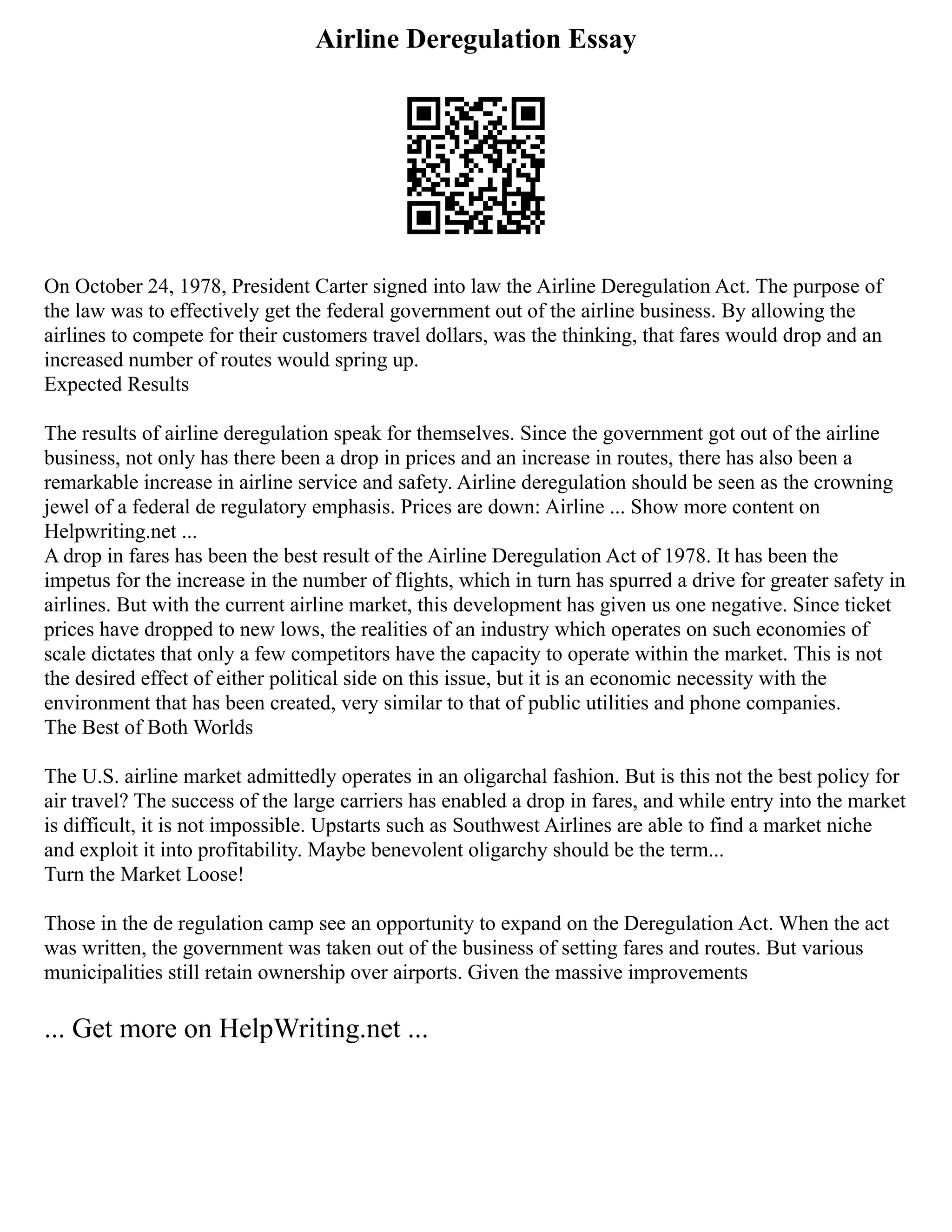 Airline Deregulation Essay
On October 24, 1978, President Carter signed into law the Airline Deregulation Act. The purpose of
the law was to effectively get the federal government out of the airline business. By allowing the
airlines to compete for their customers travel dollars, was the thinking, that fares would drop and an
increased number of routes would spring up.
Expected Results
The results of airline deregulation speak for themselves. Since the government got out of the airline
business, not only has there been a drop in prices and an increase in routes, there has also been a
remarkable increase in airline service and safety. Airline deregulation should be seen as the crowning
jewel of a federal de regulatory emphasis. Prices are down: Airline ... Show more content on
Helpwriting.net ...
A drop in fares has been the best result of the Airline Deregulation Act of 1978. It has been the
impetus for the increase in the number of flights, which in turn has spurred a drive for greater safety in
airlines. But with the current airline market, this development has given us one negative. Since ticket
prices have dropped to new lows, the realities of an industry which operates on such economies of
scale dictates that only a few competitors have the capacity to operate within the market. This is not
the desired effect of either political side on this issue, but it is an economic necessity with the
environment that has been created, very similar to that of public utilities and phone companies.
The Best of Both Worlds
The U.S. airline market admittedly operates in an oligarchal fashion. But is this not the best policy for
air travel? The success of the large carriers has enabled a drop in fares, and while entry into the market
is difficult, it is not impossible. Upstarts such as Southwest Airlines are able to find a market niche
and exploit it into profitability. Maybe benevolent oligarchy should be the term...
Turn the Market Loose!
Those in the de regulation camp see an opportunity to expand on the Deregulation Act. When the act
was written, the government was taken out of the business of setting fares and routes. But various
municipalities still retain ownership over airports. Given the massive improvements
... Get more on HelpWriting.net ...
 