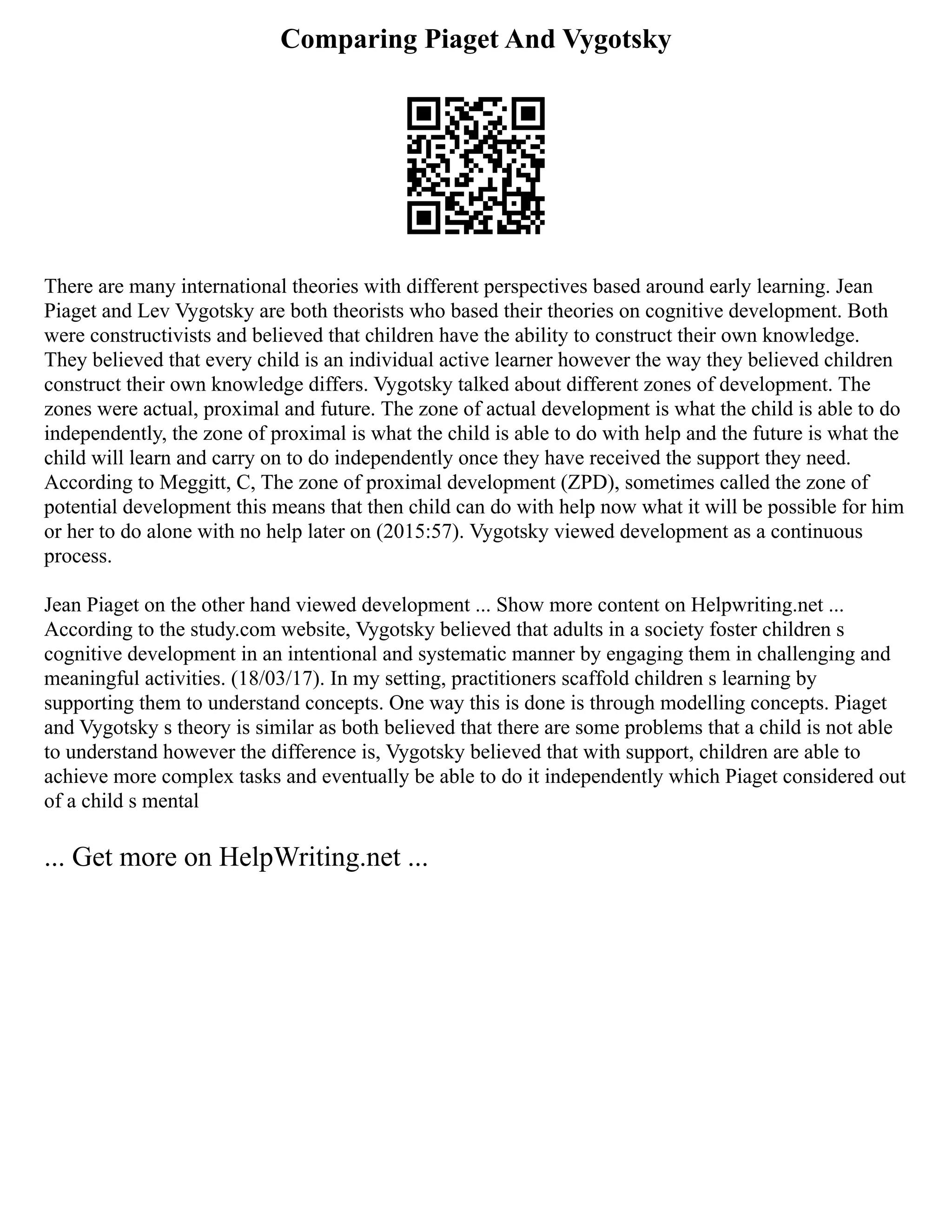 Comparing Piaget And Vygotsky
There are many international theories with different perspectives based around early learning. Jean
Piaget and Lev Vygotsky are both theorists who based their theories on cognitive development. Both
were constructivists and believed that children have the ability to construct their own knowledge.
They believed that every child is an individual active learner however the way they believed children
construct their own knowledge differs. Vygotsky talked about different zones of development. The
zones were actual, proximal and future. The zone of actual development is what the child is able to do
independently, the zone of proximal is what the child is able to do with help and the future is what the
child will learn and carry on to do independently once they have received the support they need.
According to Meggitt, C, The zone of proximal development (ZPD), sometimes called the zone of
potential development this means that then child can do with help now what it will be possible for him
or her to do alone with no help later on (2015:57). Vygotsky viewed development as a continuous
process.
Jean Piaget on the other hand viewed development ... Show more content on Helpwriting.net ...
According to the study.com website, Vygotsky believed that adults in a society foster children s
cognitive development in an intentional and systematic manner by engaging them in challenging and
meaningful activities. (18/03/17). In my setting, practitioners scaffold children s learning by
supporting them to understand concepts. One way this is done is through modelling concepts. Piaget
and Vygotsky s theory is similar as both believed that there are some problems that a child is not able
to understand however the difference is, Vygotsky believed that with support, children are able to
achieve more complex tasks and eventually be able to do it independently which Piaget considered out
of a child s mental
... Get more on HelpWriting.net ...
 
