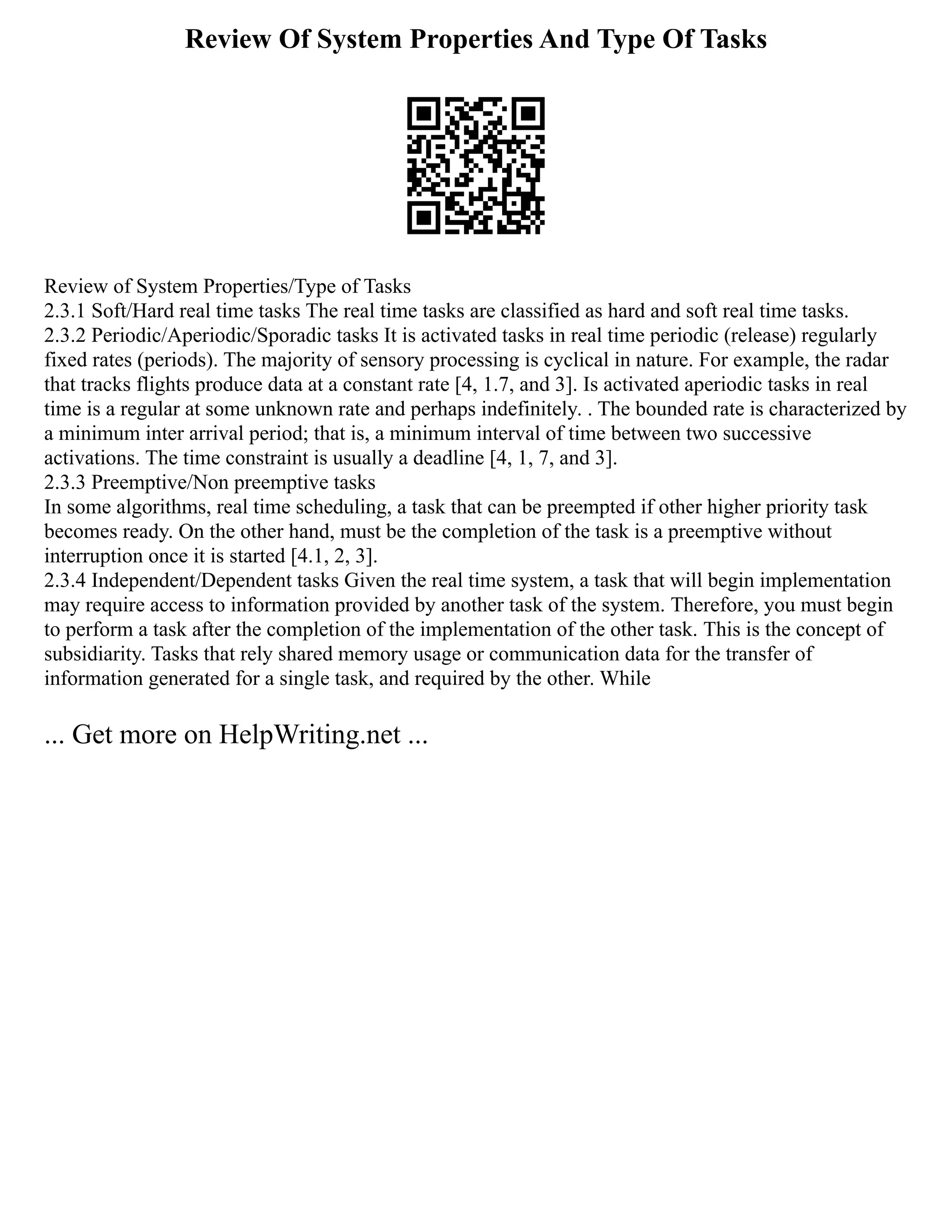 Review Of System Properties And Type Of Tasks
Review of System Properties/Type of Tasks
2.3.1 Soft/Hard real time tasks The real time tasks are classified as hard and soft real time tasks.
2.3.2 Periodic/Aperiodic/Sporadic tasks It is activated tasks in real time periodic (release) regularly
fixed rates (periods). The majority of sensory processing is cyclical in nature. For example, the radar
that tracks flights produce data at a constant rate [4, 1.7, and 3]. Is activated aperiodic tasks in real
time is a regular at some unknown rate and perhaps indefinitely. . The bounded rate is characterized by
a minimum inter arrival period; that is, a minimum interval of time between two successive
activations. The time constraint is usually a deadline [4, 1, 7, and 3].
2.3.3 Preemptive/Non preemptive tasks
In some algorithms, real time scheduling, a task that can be preempted if other higher priority task
becomes ready. On the other hand, must be the completion of the task is a preemptive without
interruption once it is started [4.1, 2, 3].
2.3.4 Independent/Dependent tasks Given the real time system, a task that will begin implementation
may require access to information provided by another task of the system. Therefore, you must begin
to perform a task after the completion of the implementation of the other task. This is the concept of
subsidiarity. Tasks that rely shared memory usage or communication data for the transfer of
information generated for a single task, and required by the other. While
... Get more on HelpWriting.net ...
 