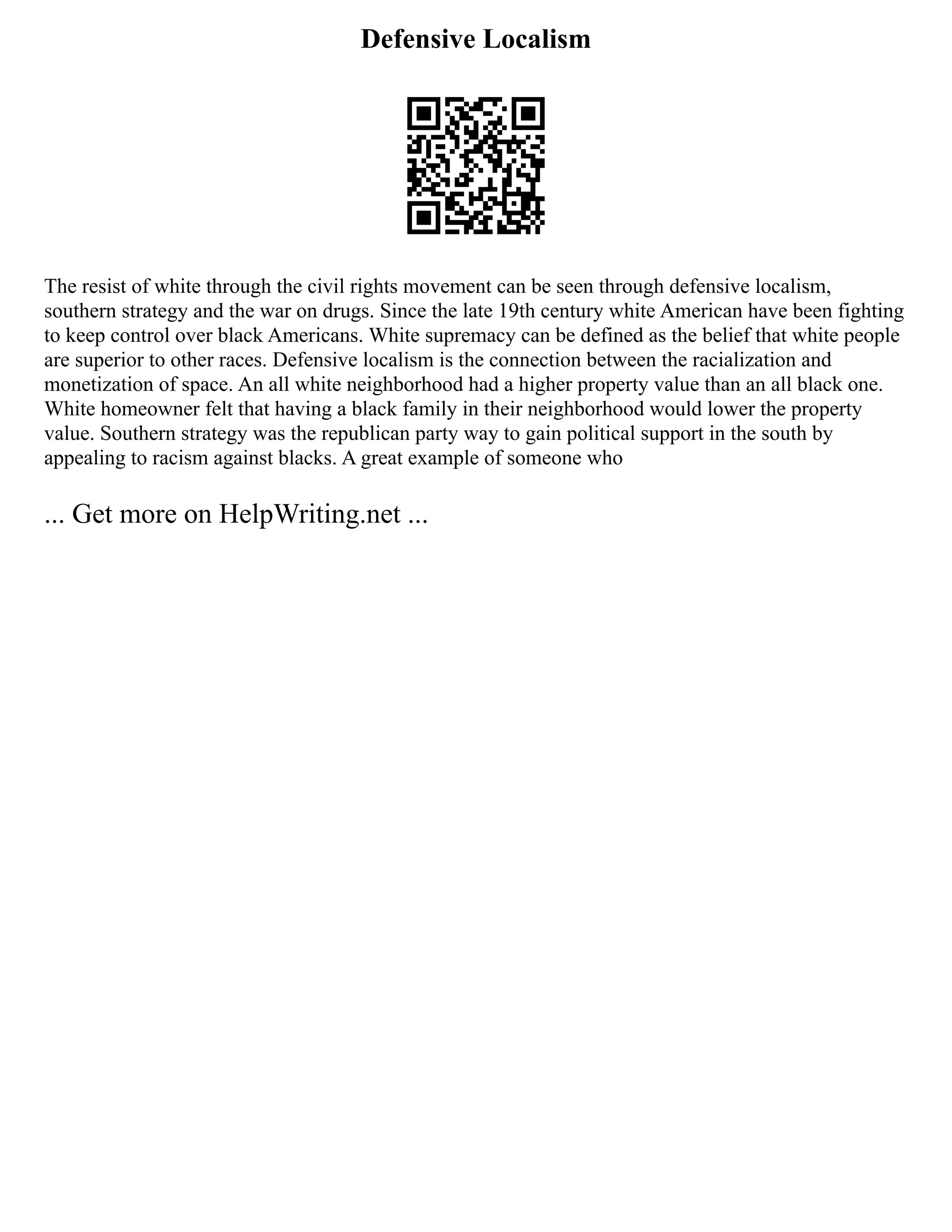Defensive Localism
The resist of white through the civil rights movement can be seen through defensive localism,
southern strategy and the war on drugs. Since the late 19th century white American have been fighting
to keep control over black Americans. White supremacy can be defined as the belief that white people
are superior to other races. Defensive localism is the connection between the racialization and
monetization of space. An all white neighborhood had a higher property value than an all black one.
White homeowner felt that having a black family in their neighborhood would lower the property
value. Southern strategy was the republican party way to gain political support in the south by
appealing to racism against blacks. A great example of someone who
... Get more on HelpWriting.net ...
 