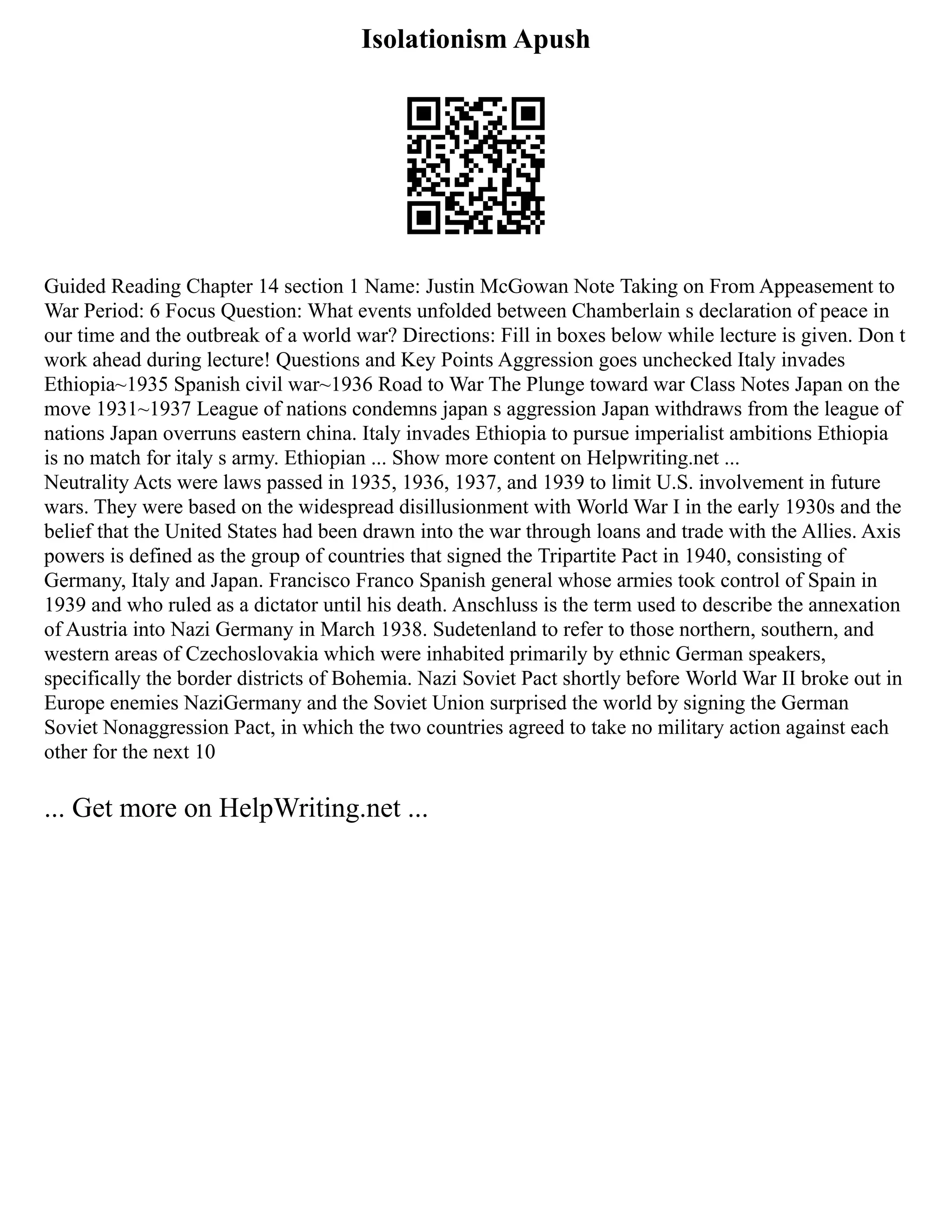 Isolationism Apush
Guided Reading Chapter 14 section 1 Name: Justin McGowan Note Taking on From Appeasement to
War Period: 6 Focus Question: What events unfolded between Chamberlain s declaration of peace in
our time and the outbreak of a world war? Directions: Fill in boxes below while lecture is given. Don t
work ahead during lecture! Questions and Key Points Aggression goes unchecked Italy invades
Ethiopia~1935 Spanish civil war~1936 Road to War The Plunge toward war Class Notes Japan on the
move 1931~1937 League of nations condemns japan s aggression Japan withdraws from the league of
nations Japan overruns eastern china. Italy invades Ethiopia to pursue imperialist ambitions Ethiopia
is no match for italy s army. Ethiopian ... Show more content on Helpwriting.net ...
Neutrality Acts were laws passed in 1935, 1936, 1937, and 1939 to limit U.S. involvement in future
wars. They were based on the widespread disillusionment with World War I in the early 1930s and the
belief that the United States had been drawn into the war through loans and trade with the Allies. Axis
powers is defined as the group of countries that signed the Tripartite Pact in 1940, consisting of
Germany, Italy and Japan. Francisco Franco Spanish general whose armies took control of Spain in
1939 and who ruled as a dictator until his death. Anschluss is the term used to describe the annexation
of Austria into Nazi Germany in March 1938. Sudetenland to refer to those northern, southern, and
western areas of Czechoslovakia which were inhabited primarily by ethnic German speakers,
specifically the border districts of Bohemia. Nazi Soviet Pact shortly before World War II broke out in
Europe enemies NaziGermany and the Soviet Union surprised the world by signing the German
Soviet Nonaggression Pact, in which the two countries agreed to take no military action against each
other for the next 10
... Get more on HelpWriting.net ...
 