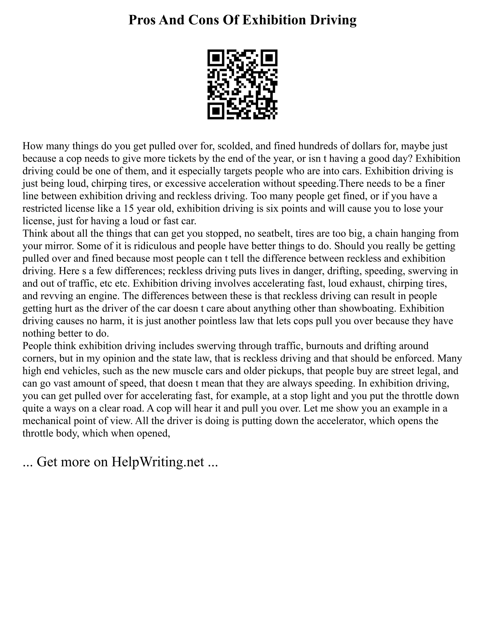Pros And Cons Of Exhibition Driving
How many things do you get pulled over for, scolded, and fined hundreds of dollars for, maybe just
because a cop needs to give more tickets by the end of the year, or isn t having a good day? Exhibition
driving could be one of them, and it especially targets people who are into cars. Exhibition driving is
just being loud, chirping tires, or excessive acceleration without speeding.There needs to be a finer
line between exhibition driving and reckless driving. Too many people get fined, or if you have a
restricted license like a 15 year old, exhibition driving is six points and will cause you to lose your
license, just for having a loud or fast car.
Think about all the things that can get you stopped, no seatbelt, tires are too big, a chain hanging from
your mirror. Some of it is ridiculous and people have better things to do. Should you really be getting
pulled over and fined because most people can t tell the difference between reckless and exhibition
driving. Here s a few differences; reckless driving puts lives in danger, drifting, speeding, swerving in
and out of traffic, etc etc. Exhibition driving involves accelerating fast, loud exhaust, chirping tires,
and revving an engine. The differences between these is that reckless driving can result in people
getting hurt as the driver of the car doesn t care about anything other than showboating. Exhibition
driving causes no harm, it is just another pointless law that lets cops pull you over because they have
nothing better to do.
People think exhibition driving includes swerving through traffic, burnouts and drifting around
corners, but in my opinion and the state law, that is reckless driving and that should be enforced. Many
high end vehicles, such as the new muscle cars and older pickups, that people buy are street legal, and
can go vast amount of speed, that doesn t mean that they are always speeding. In exhibition driving,
you can get pulled over for accelerating fast, for example, at a stop light and you put the throttle down
quite a ways on a clear road. A cop will hear it and pull you over. Let me show you an example in a
mechanical point of view. All the driver is doing is putting down the accelerator, which opens the
throttle body, which when opened,
... Get more on HelpWriting.net ...
 
