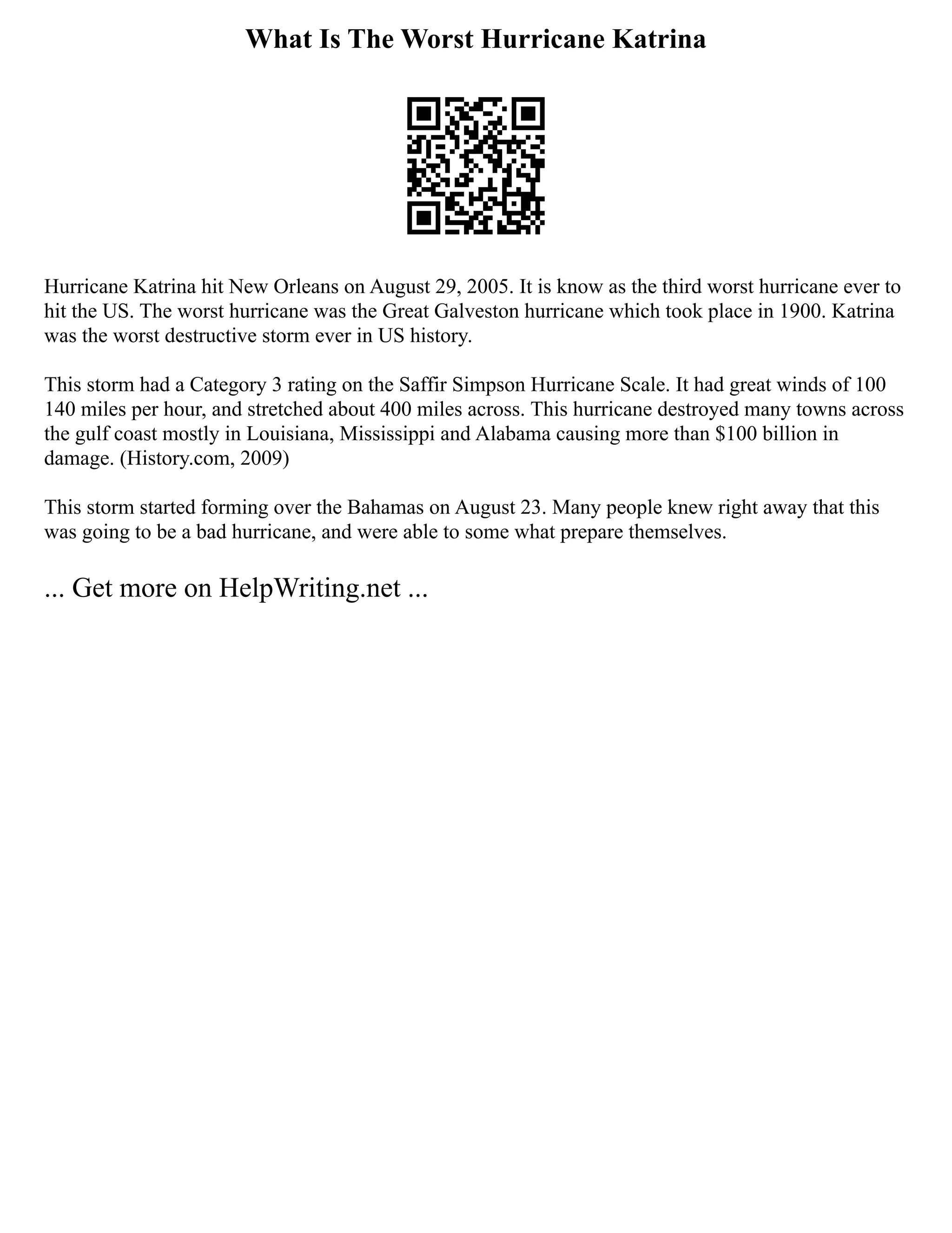 What Is The Worst Hurricane Katrina
Hurricane Katrina hit New Orleans on August 29, 2005. It is know as the third worst hurricane ever to
hit the US. The worst hurricane was the Great Galveston hurricane which took place in 1900. Katrina
was the worst destructive storm ever in US history.
This storm had a Category 3 rating on the Saffir Simpson Hurricane Scale. It had great winds of 100
140 miles per hour, and stretched about 400 miles across. This hurricane destroyed many towns across
the gulf coast mostly in Louisiana, Mississippi and Alabama causing more than $100 billion in
damage. (History.com, 2009)
This storm started forming over the Bahamas on August 23. Many people knew right away that this
was going to be a bad hurricane, and were able to some what prepare themselves.
... Get more on HelpWriting.net ...
 