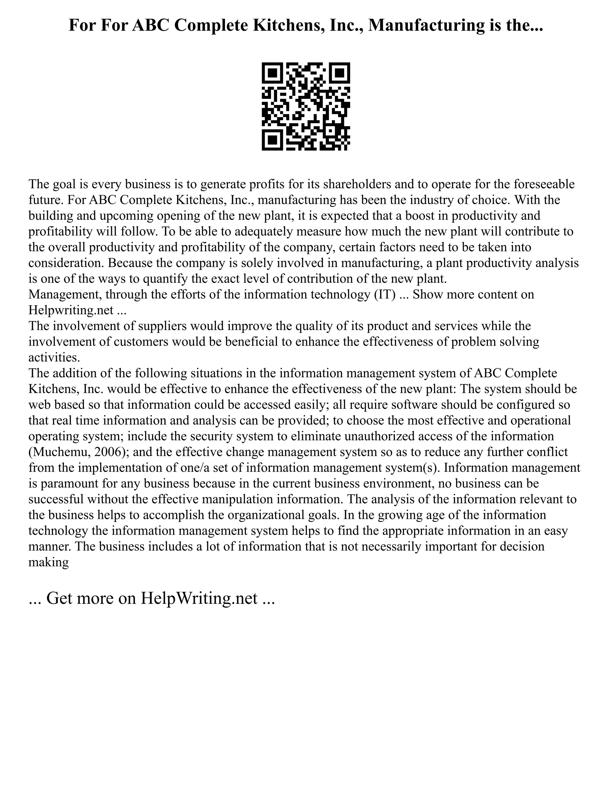 For For ABC Complete Kitchens, Inc., Manufacturing is the...
The goal is every business is to generate profits for its shareholders and to operate for the foreseeable
future. For ABC Complete Kitchens, Inc., manufacturing has been the industry of choice. With the
building and upcoming opening of the new plant, it is expected that a boost in productivity and
profitability will follow. To be able to adequately measure how much the new plant will contribute to
the overall productivity and profitability of the company, certain factors need to be taken into
consideration. Because the company is solely involved in manufacturing, a plant productivity analysis
is one of the ways to quantify the exact level of contribution of the new plant.
Management, through the efforts of the information technology (IT) ... Show more content on
Helpwriting.net ...
The involvement of suppliers would improve the quality of its product and services while the
involvement of customers would be beneficial to enhance the effectiveness of problem solving
activities.
The addition of the following situations in the information management system of ABC Complete
Kitchens, Inc. would be effective to enhance the effectiveness of the new plant: The system should be
web based so that information could be accessed easily; all require software should be configured so
that real time information and analysis can be provided; to choose the most effective and operational
operating system; include the security system to eliminate unauthorized access of the information
(Muchemu, 2006); and the effective change management system so as to reduce any further conflict
from the implementation of one/a set of information management system(s). Information management
is paramount for any business because in the current business environment, no business can be
successful without the effective manipulation information. The analysis of the information relevant to
the business helps to accomplish the organizational goals. In the growing age of the information
technology the information management system helps to find the appropriate information in an easy
manner. The business includes a lot of information that is not necessarily important for decision
making
... Get more on HelpWriting.net ...
 