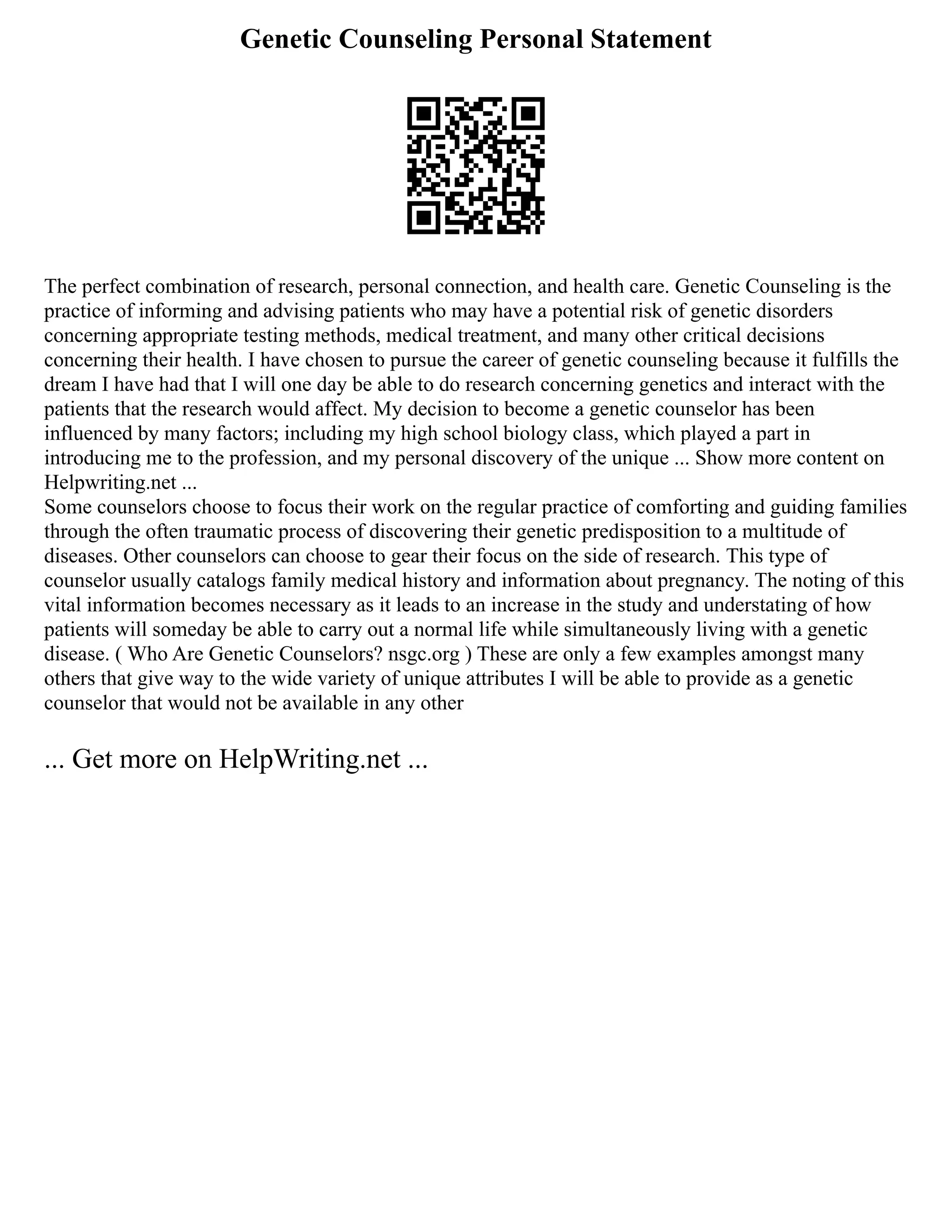 Genetic Counseling Personal Statement
The perfect combination of research, personal connection, and health care. Genetic Counseling is the
practice of informing and advising patients who may have a potential risk of genetic disorders
concerning appropriate testing methods, medical treatment, and many other critical decisions
concerning their health. I have chosen to pursue the career of genetic counseling because it fulfills the
dream I have had that I will one day be able to do research concerning genetics and interact with the
patients that the research would affect. My decision to become a genetic counselor has been
influenced by many factors; including my high school biology class, which played a part in
introducing me to the profession, and my personal discovery of the unique ... Show more content on
Helpwriting.net ...
Some counselors choose to focus their work on the regular practice of comforting and guiding families
through the often traumatic process of discovering their genetic predisposition to a multitude of
diseases. Other counselors can choose to gear their focus on the side of research. This type of
counselor usually catalogs family medical history and information about pregnancy. The noting of this
vital information becomes necessary as it leads to an increase in the study and understating of how
patients will someday be able to carry out a normal life while simultaneously living with a genetic
disease. ( Who Are Genetic Counselors? nsgc.org ) These are only a few examples amongst many
others that give way to the wide variety of unique attributes I will be able to provide as a genetic
counselor that would not be available in any other
... Get more on HelpWriting.net ...
 