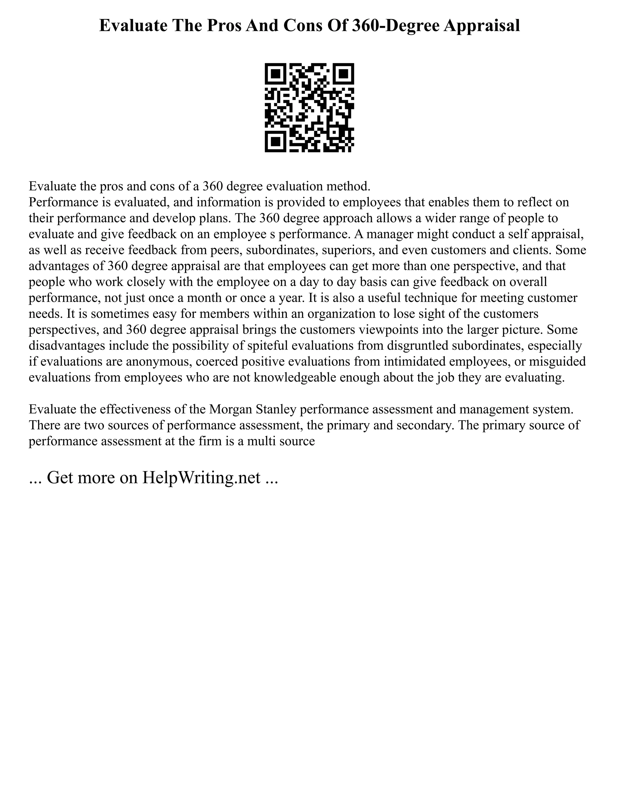 Evaluate The Pros And Cons Of 360-Degree Appraisal
Evaluate the pros and cons of a 360 degree evaluation method.
Performance is evaluated, and information is provided to employees that enables them to reflect on
their performance and develop plans. The 360 degree approach allows a wider range of people to
evaluate and give feedback on an employee s performance. A manager might conduct a self appraisal,
as well as receive feedback from peers, subordinates, superiors, and even customers and clients. Some
advantages of 360 degree appraisal are that employees can get more than one perspective, and that
people who work closely with the employee on a day to day basis can give feedback on overall
performance, not just once a month or once a year. It is also a useful technique for meeting customer
needs. It is sometimes easy for members within an organization to lose sight of the customers
perspectives, and 360 degree appraisal brings the customers viewpoints into the larger picture. Some
disadvantages include the possibility of spiteful evaluations from disgruntled subordinates, especially
if evaluations are anonymous, coerced positive evaluations from intimidated employees, or misguided
evaluations from employees who are not knowledgeable enough about the job they are evaluating.
Evaluate the effectiveness of the Morgan Stanley performance assessment and management system.
There are two sources of performance assessment, the primary and secondary. The primary source of
performance assessment at the firm is a multi source
... Get more on HelpWriting.net ...
 