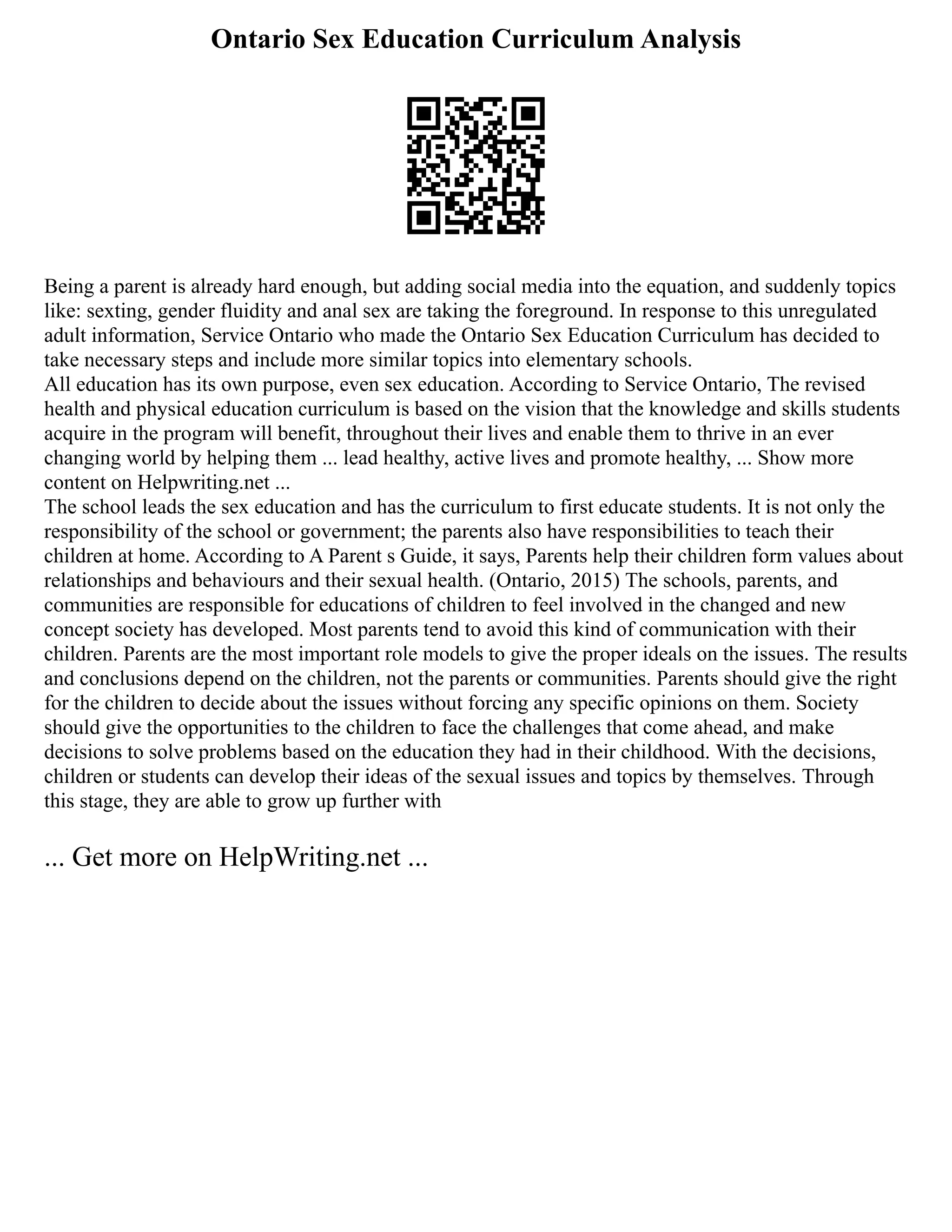 Ontario Sex Education Curriculum Analysis
Being a parent is already hard enough, but adding social media into the equation, and suddenly topics
like: sexting, gender fluidity and anal sex are taking the foreground. In response to this unregulated
adult information, Service Ontario who made the Ontario Sex Education Curriculum has decided to
take necessary steps and include more similar topics into elementary schools.
All education has its own purpose, even sex education. According to Service Ontario, The revised
health and physical education curriculum is based on the vision that the knowledge and skills students
acquire in the program will benefit, throughout their lives and enable them to thrive in an ever
changing world by helping them ... lead healthy, active lives and promote healthy, ... Show more
content on Helpwriting.net ...
The school leads the sex education and has the curriculum to first educate students. It is not only the
responsibility of the school or government; the parents also have responsibilities to teach their
children at home. According to A Parent s Guide, it says, Parents help their children form values about
relationships and behaviours and their sexual health. (Ontario, 2015) The schools, parents, and
communities are responsible for educations of children to feel involved in the changed and new
concept society has developed. Most parents tend to avoid this kind of communication with their
children. Parents are the most important role models to give the proper ideals on the issues. The results
and conclusions depend on the children, not the parents or communities. Parents should give the right
for the children to decide about the issues without forcing any specific opinions on them. Society
should give the opportunities to the children to face the challenges that come ahead, and make
decisions to solve problems based on the education they had in their childhood. With the decisions,
children or students can develop their ideas of the sexual issues and topics by themselves. Through
this stage, they are able to grow up further with
... Get more on HelpWriting.net ...
 