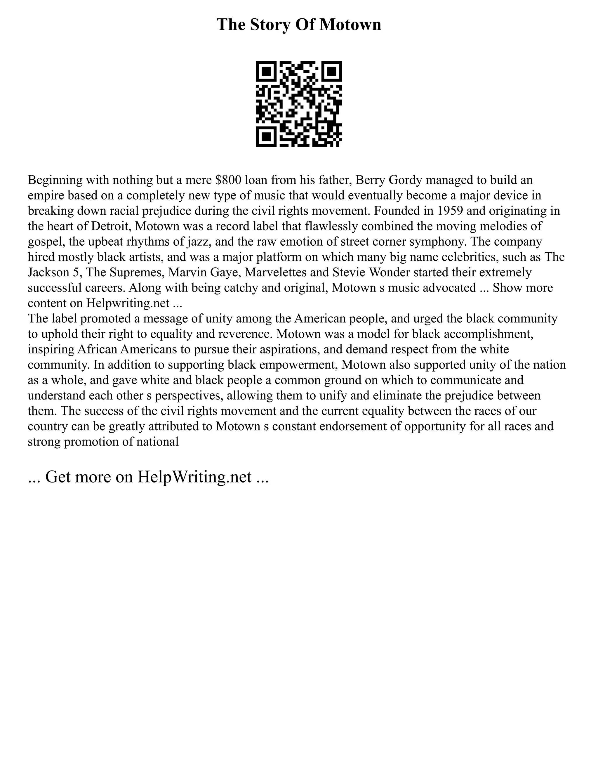 The Story Of Motown
Beginning with nothing but a mere $800 loan from his father, Berry Gordy managed to build an
empire based on a completely new type of music that would eventually become a major device in
breaking down racial prejudice during the civil rights movement. Founded in 1959 and originating in
the heart of Detroit, Motown was a record label that flawlessly combined the moving melodies of
gospel, the upbeat rhythms of jazz, and the raw emotion of street corner symphony. The company
hired mostly black artists, and was a major platform on which many big name celebrities, such as The
Jackson 5, The Supremes, Marvin Gaye, Marvelettes and Stevie Wonder started their extremely
successful careers. Along with being catchy and original, Motown s music advocated ... Show more
content on Helpwriting.net ...
The label promoted a message of unity among the American people, and urged the black community
to uphold their right to equality and reverence. Motown was a model for black accomplishment,
inspiring African Americans to pursue their aspirations, and demand respect from the white
community. In addition to supporting black empowerment, Motown also supported unity of the nation
as a whole, and gave white and black people a common ground on which to communicate and
understand each other s perspectives, allowing them to unify and eliminate the prejudice between
them. The success of the civil rights movement and the current equality between the races of our
country can be greatly attributed to Motown s constant endorsement of opportunity for all races and
strong promotion of national
... Get more on HelpWriting.net ...
 