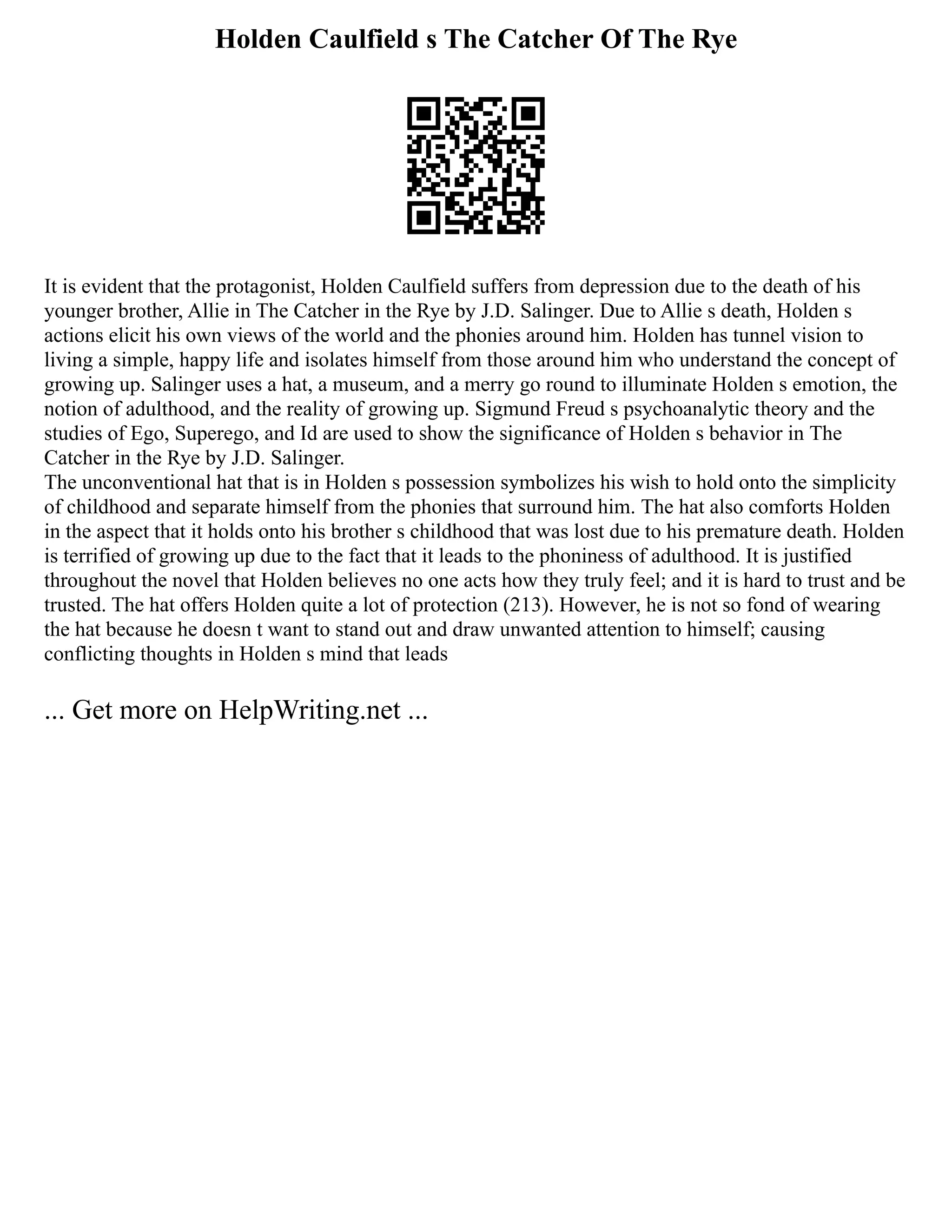 Holden Caulfield s The Catcher Of The Rye
It is evident that the protagonist, Holden Caulfield suffers from depression due to the death of his
younger brother, Allie in The Catcher in the Rye by J.D. Salinger. Due to Allie s death, Holden s
actions elicit his own views of the world and the phonies around him. Holden has tunnel vision to
living a simple, happy life and isolates himself from those around him who understand the concept of
growing up. Salinger uses a hat, a museum, and a merry go round to illuminate Holden s emotion, the
notion of adulthood, and the reality of growing up. Sigmund Freud s psychoanalytic theory and the
studies of Ego, Superego, and Id are used to show the significance of Holden s behavior in The
Catcher in the Rye by J.D. Salinger.
The unconventional hat that is in Holden s possession symbolizes his wish to hold onto the simplicity
of childhood and separate himself from the phonies that surround him. The hat also comforts Holden
in the aspect that it holds onto his brother s childhood that was lost due to his premature death. Holden
is terrified of growing up due to the fact that it leads to the phoniness of adulthood. It is justified
throughout the novel that Holden believes no one acts how they truly feel; and it is hard to trust and be
trusted. The hat offers Holden quite a lot of protection (213). However, he is not so fond of wearing
the hat because he doesn t want to stand out and draw unwanted attention to himself; causing
conflicting thoughts in Holden s mind that leads
... Get more on HelpWriting.net ...
 