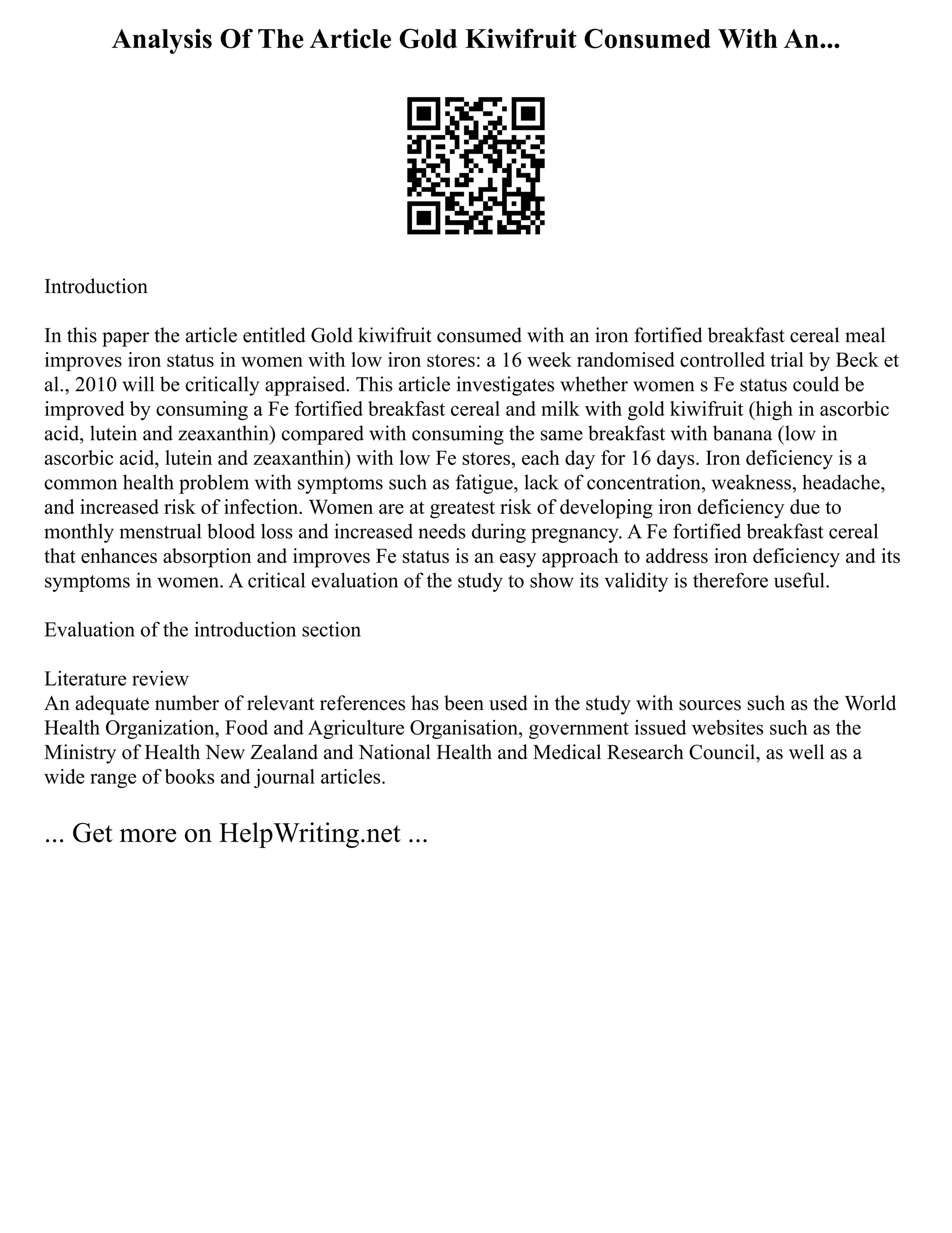 Analysis Of The Article Gold Kiwifruit Consumed With An...
Introduction
In this paper the article entitled Gold kiwifruit consumed with an iron fortified breakfast cereal meal
improves iron status in women with low iron stores: a 16 week randomised controlled trial by Beck et
al., 2010 will be critically appraised. This article investigates whether women s Fe status could be
improved by consuming a Fe fortified breakfast cereal and milk with gold kiwifruit (high in ascorbic
acid, lutein and zeaxanthin) compared with consuming the same breakfast with banana (low in
ascorbic acid, lutein and zeaxanthin) with low Fe stores, each day for 16 days. Iron deficiency is a
common health problem with symptoms such as fatigue, lack of concentration, weakness, headache,
and increased risk of infection. Women are at greatest risk of developing iron deficiency due to
monthly menstrual blood loss and increased needs during pregnancy. A Fe fortified breakfast cereal
that enhances absorption and improves Fe status is an easy approach to address iron deficiency and its
symptoms in women. A critical evaluation of the study to show its validity is therefore useful.
Evaluation of the introduction section
Literature review
An adequate number of relevant references has been used in the study with sources such as the World
Health Organization, Food and Agriculture Organisation, government issued websites such as the
Ministry of Health New Zealand and National Health and Medical Research Council, as well as a
wide range of books and journal articles.
... Get more on HelpWriting.net ...
 