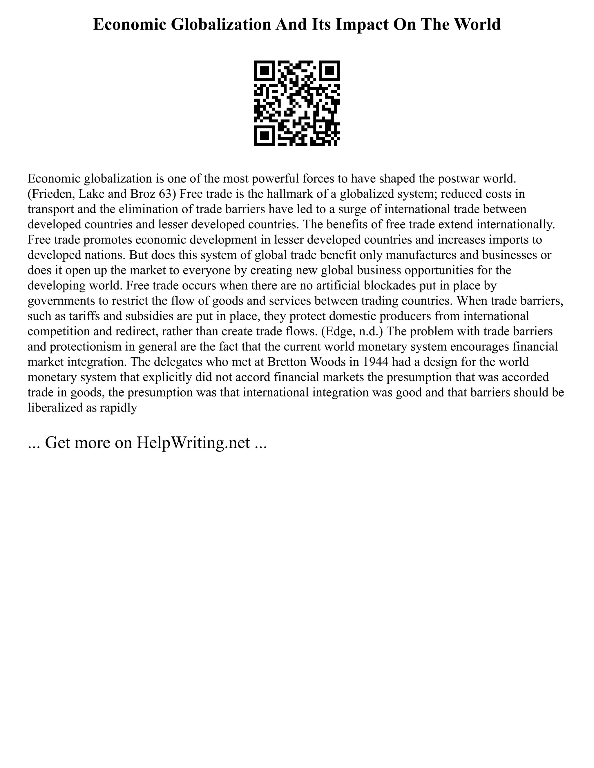 Economic Globalization And Its Impact On The World
Economic globalization is one of the most powerful forces to have shaped the postwar world.
(Frieden, Lake and Broz 63) Free trade is the hallmark of a globalized system; reduced costs in
transport and the elimination of trade barriers have led to a surge of international trade between
developed countries and lesser developed countries. The benefits of free trade extend internationally.
Free trade promotes economic development in lesser developed countries and increases imports to
developed nations. But does this system of global trade benefit only manufactures and businesses or
does it open up the market to everyone by creating new global business opportunities for the
developing world. Free trade occurs when there are no artificial blockades put in place by
governments to restrict the flow of goods and services between trading countries. When trade barriers,
such as tariffs and subsidies are put in place, they protect domestic producers from international
competition and redirect, rather than create trade flows. (Edge, n.d.) The problem with trade barriers
and protectionism in general are the fact that the current world monetary system encourages financial
market integration. The delegates who met at Bretton Woods in 1944 had a design for the world
monetary system that explicitly did not accord financial markets the presumption that was accorded
trade in goods, the presumption was that international integration was good and that barriers should be
liberalized as rapidly
... Get more on HelpWriting.net ...
 