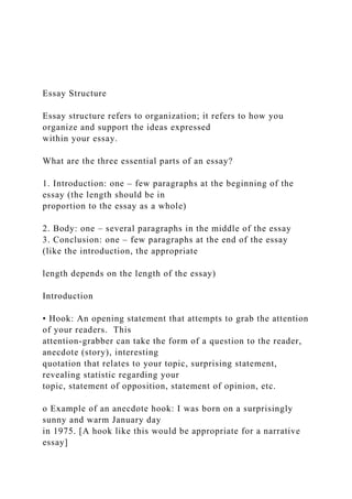 Essay Structure
Essay structure refers to organization; it refers to how you
organize and support the ideas expressed
within your essay.
What are the three essential parts of an essay?
1. Introduction: one – few paragraphs at the beginning of the
essay (the length should be in
proportion to the essay as a whole)
2. Body: one – several paragraphs in the middle of the essay
3. Conclusion: one – few paragraphs at the end of the essay
(like the introduction, the appropriate
length depends on the length of the essay)
Introduction
• Hook: An opening statement that attempts to grab the attention
of your readers. This
attention-grabber can take the form of a question to the reader,
anecdote (story), interesting
quotation that relates to your topic, surprising statement,
revealing statistic regarding your
topic, statement of opposition, statement of opinion, etc.
o Example of an anecdote hook: I was born on a surprisingly
sunny and warm January day
in 1975. [A hook like this would be appropriate for a narrative
essay]
 