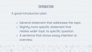 Introduction
A good introduction plan:
✗ General statement that addresses the topic.
✗ Slightly more specific statement that
relates wider topic to specific question.
✗ A sentence that shows essay intention or
overview.
 