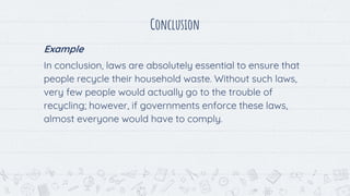 Conclusion
Example
In conclusion, laws are absolutely essential to ensure that
people recycle their household waste. Without such laws,
very few people would actually go to the trouble of
recycling; however, if governments enforce these laws,
almost everyone would have to comply.
 