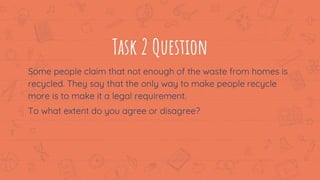 Task 2 Question
Some people claim that not enough of the waste from homes is
recycled. They say that the only way to make people recycle
more is to make it a legal requirement.
To what extent do you agree or disagree?
7
 