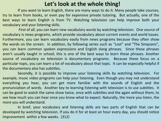 Let’s look at the whole thing!
If you want to learn English, there are many ways to do it. Many people take courses,
try to learn from books, or even pay for expensive private tutoring. But actually, one of the
best ways to learn English is from TV. Watching television can help improve both your
vocabulary and your listening skills.
First of all, you can learn new vocabulary words by watching television. One source of
vocabulary is news programs, which provide vocabulary about current events and world issues.
Furthermore, you can learn vocabulary easily from news programs because they often show
the words on the screen. In addition, by following series such as “Lost” and “The Simpsons”,
you can learn common spoken expressions and English slang phrases. Since these phrases
aren’t usually taught in school, this is one of the best ways to learn these phrases. Another
source of vocabulary on television is documentary programs. Because these focus on a
particular topic, you can learn a lot of vocabulary about that topic. It can be especially helpful if
the documentary also has subtitles.
Secondly, it is possible to improve your listening skills by watching television. For
example, music video programs can help your listening. Even though you may not understand
everything you hear, you can get more familiar with the sounds of English and the
pronunciation of words. Another key to learning listening with television is to use subtitles. It
can be good to watch the same show twice, once with subtitles and the again without them, to
see how much you can hear once you know what to expect. Naturally, the more you listen, the
more you will understand.
In brief, your vocabulary and listening skills are two parts of English that can be
developed by watching television. If you do it for at least an hour every day, you should notice
improvement within a few weeks. (312)
 