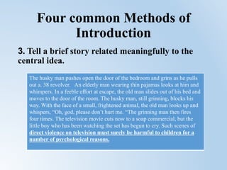 Four common Methods of
Introduction
3. Tell a brief story related meaningfully to the
central idea.
The husky man pushes open the door of the bedroom and grins as he pulls
out a. 38 revolver. An elderly man wearing thin pajamas looks at him and
whimpers. In a feeble effort at escape, the old man slides out of his bed and
moves to the door of the room. The husky man, still grinning, blocks his
way. With the face of a small, frightened animal, the old man looks up and
whispers, “Oh, god, please don’t hurt me. “The grinning man then fires
four times. The television movie cuts now to a soap commercial, but the
little boy who has been watching the set has begun to cry. Such scenes of
direct violence on television must surely be harmful to children for a
number of psychological reasons.
 