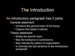 T he I ntroduction A n introductory paragraph has 2 parts: G eneral statement Introduce the general topic of the essay. Capture the reader’s interest. T hesis statement States the specific topic. May list subtopics or subdivisions. May indicate the pattern of organization. Is normally the last sentence in the introductory paragraph.