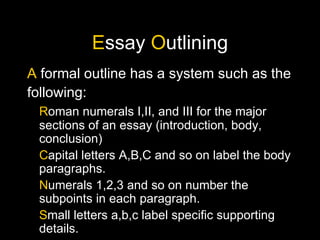 E ssay O utlining A formal outline has a system such as the following: R oman numerals I,II, and III for the major sections of an essay (introduction, body, conclusion) C apital letters A,B,C and so on label the body paragraphs. N umerals 1,2,3 and so on number the subpoints in each paragraph. S mall letters a,b,c label specific supporting details.