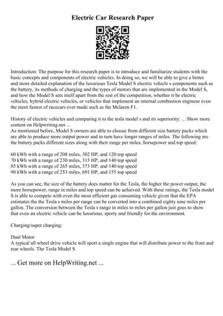 Electric Car Research Paper
Introduction: The purpose for this research paper is to introduce and familiarize students with the
basic concepts and components of electric vehicles. In doing so, we will be able to give a better
and more detailed explanation of the luxurious Tesla Model S electric vehicle s components such as
the battery, its methods of charging and the types of motors that are implemented in the Model S,
and how the Model S sets itself apart from the rest of the competition, whether it be electric
vehicles, hybrid electric vehicles, or vehicles that implement an internal combustion engineor even
the most fastest of racecars ever made such as the Mclaren F1.
History of electric vehicles and comparing it to the tesla model s and its superiority: ... Show more
content on Helpwriting.net ...
As mentioned before, Model S owners are able to choose from different size battery packs which
are able to produce more output power and in turn have longer ranges of miles. The following are
the battery packs different sizes along with their range per miles, horsepower and top speed:
60 kWh with a range of 208 miles, 302 HP, and 120 top speed
70 kWh with a range of 230 miles, 315 HP, and 140 top speed
85 kWh with a range of 265 miles, 373 HP, and 140 top speed
90 kWh with a range of 253 miles, 691 HP, and 155 top speed
As you can see, the size of the battery does matter for the Tesla, the higher the power output, the
more horsepower, range in miles and top speed can be achieved. With these ratings, the Tesla model
S is able to compete with even the most efficient gas consuming vehicle given that the EPA
estimates the the Tesla s miles per range can be converted into a combined eighty nine miles per
gallon. The conversion between the Tesla s range in miles to miles per gallon just goes to show
that even an electric vehicle can be luxurious, sporty and friendly for the environment.
Charging/super charging:
Dual Motor
A typical all wheel drive vehicle will sport a single engine that will distribute power to the front and
rear wheels. The Tesla Model S
... Get more on HelpWriting.net ...
 
