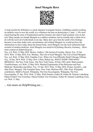 Josef Mengele Hero
A mad scientist by definition is a stock character in popular fiction; a bubbling scientist working
on unlikely ways to save the world, or a villainous one best on destroying it. ( mad... ). We were
raised hearing the story of Frankenstein and his monster, but what if mad scientists were in fact
real. Many people see Joseph Mengele as a ruthless murderer, but he actually had a whole lot to
do with the survival of individuals every day. Many don t give him the credit of his findings
because it was done under eerie circumstances, but without Mengele we would not have the
information we have today about the human body. Josef Mengele was the most influential mad
scientist of modern medicine. Josef Mengele was raised in GГјnzburg, Bavaria, Germany... Show
more content on Helpwriting.net ...
N.p., n.d. Web. 12 May 2016. Brown, Andrew. I Do Science Everyday. Quora. N.p., 22 Jan.
2014. Web. 12 May 2016. Fox, Whitney. The Life of Josef Mengele. The Life of Josef Mengele.
N.p., n.d. Web. 12 May 2016. Franklin, Cory. When Are You Officially Dead? Chicago Tribune.
N.p., 10 Jan. 2014. Web. 12 May 2016. Lifton, Robert Jay. WHAT MADE THIS MAN?
MENGELE. The New York Times. The New York Times, 20 July 1985. print. Mad scientist.
YourDictionary, n.d. Web. 12 May 2016. Medical Experiments of the Holocaust and Nazi
Medicine. Remember.org Editor. N.p., 19 Apr. 2015. Web. 12 May 2016. Posner, Gerald L., and
John Ware. Mengele: The Complete Story. New York: McGraw Hill, 1986. Print. Wikipedia
contributors. MiklГіs Nyiszli. Wikipedia, The Free Encyclopedia. Wikipedia, The Free
Encyclopedia, 27 Apr. 2016. Web. 12 May. 2016 Zimmer, Esther M. Esther M. Zimmer Lederberg:
Otmar Freiherr Von Verschuer. Otmar Freiherr Von Verschuer. Esther M. Zimmer Lederberg Trust,
n.d. Web. 11 May
... Get more on HelpWriting.net ...
 