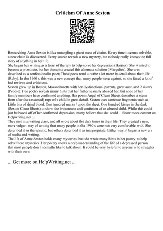 Criticism Of Anne Sexton
Researching Anne Sexton is like untangling a giant mess of chains. Every time it seems solvable,
a new chain is discovered. Every source reveals a new mystery, but nobody really knows the full
story of anything in her life.
She began her writing as a form of therapy to help solve her depression (Harries). She wanted to
become a prostitute, but her therapist created this alternate solution (Margulies). She was
described as a confessionalist poet; These poets tend to write a lot more in detail about their life
(Ruby). In the 1960 s, this was a new concept that many people were against, so she faced a lot of
bad reviews and criticisms.
Sexton grew up in Boston, Massachusetts with her dysfunctional parents, great aunt, and 2 sisters
(People). Her poetry reveals many hints that her father sexually abused her, but none of her
family members have confirmed anything. Her poem Angel of Clean Sheets describes a scene
from after the (assumed) rape of a child in great detail. Sexton uses sentence fragments such as
Little bits of dried blood. One hundred marks / upon the sheet. One hundred kisses in the dark
(Sexton Clean Sheets) to show the brokenness and confusion of an abused child. While this could
just be based off of her confirmed depression, many believe that she could ... Show more content on
Helpwriting.net ...
They met in a writing class, and all wrote about the dark times in their life. They created a new,
more vulgar, way of writing that many people in the 1960 s were not very comfortable with. She
described it as therapeutic, but others described it as inappropriate. Either way, it began a new era
of media and writing.
The life of Anne Sexton holds many mysteries, but she wrote many hints in her poetry to help
solve these mysteries. Her poetry shows a deep understanding of the life of a depressed person
that most people don t normally like to talk about. It could be very helpful to anyone who struggles
with their own
... Get more on HelpWriting.net ...
 