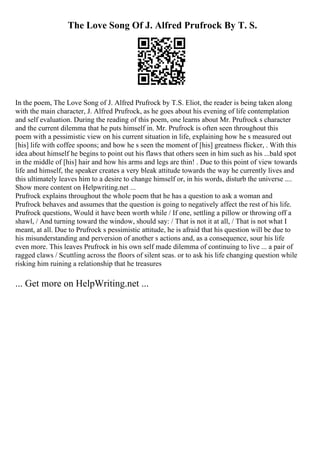 The Love Song Of J. Alfred Prufrock By T. S.
In the poem, The Love Song of J. Alfred Prufrock by T.S. Eliot, the reader is being taken along
with the main character, J. Alfred Prufrock, as he goes about his evening of life contemplation
and self evaluation. During the reading of this poem, one learns about Mr. Prufrock s character
and the current dilemma that he puts himself in. Mr. Prufrock is often seen throughout this
poem with a pessimistic view on his current situation in life, explaining how he s measured out
[his] life with coffee spoons; and how he s seen the moment of [his] greatness flicker, . With this
idea about himself he begins to point out his flaws that others seen in him such as his ...bald spot
in the middle of [his] hair and how his arms and legs are thin! . Due to this point of view towards
life and himself, the speaker creates a very bleak attitude towards the way he currently lives and
this ultimately leaves him to a desire to change himself or, in his words, disturb the universe ....
Show more content on Helpwriting.net ...
Prufrock explains throughout the whole poem that he has a question to ask a woman and
Prufrock behaves and assumes that the question is going to negatively affect the rest of his life.
Prufrock questions, Would it have been worth while / If one, settling a pillow or throwing off a
shawl, / And turning toward the window, should say: / That is not it at all, / That is not what I
meant, at all. Due to Prufrock s pessimistic attitude, he is afraid that his question will be due to
his misunderstanding and perversion of another s actions and, as a consequence, sour his life
even more. This leaves Prufrock in his own self made dilemma of continuing to live ... a pair of
ragged claws / Scuttling across the floors of silent seas. or to ask his life changing question while
risking him ruining a relationship that he treasures
... Get more on HelpWriting.net ...
 