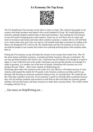 Us Economy On Top Essay
The US should keep US economy on top when it comes to trade. This will provide people in our
country with better products and improve the overall standard of living. We would help poorer
and more underdeveloped countries than us that need assistance. Also, putting the US economy
on top will result in keeping peace with countries. Some say we will focus less on values and
more on resources and money and make other countries economy s weaker, but we will still hold
on to values unless they get in the way and we will actually help other economies by trading with
them even though the US is still on top. We should make sure the US economy is on top so we
can help the people in our country have better lives and help and keep peace with countries other
than us.
Putting the US economy on top will make the citizens of our country have better lives. The US
has more money and better resources, so people get better resources, like gas or electricity. We
can also get better products like food or cars. Americans buy the Subaru even though it is made in
Japan. It s one of the best cars in the world. Americans can also get the porsche even though it is
made in germany. It is another one of the best car brands. Sometimes the resources are even
cheaper like gas. When ... Show more content on Helpwriting.net ...
Promoting open trade with countries to the south of us, like Mexico, will reduce poverty in Latin
America and expand the market for US goods. Latin America could use our help, and if we go
through with focusing on american economics being on top, we can help them. We could also do
this with other countries in poverty. If our economy is good we will help other economies because
they will sell and buy products and resources to and from us that will make our economy greater
and they will use that money and those resources to make their economy better. The world is better
at trading with the US on
... Get more on HelpWriting.net ...
 