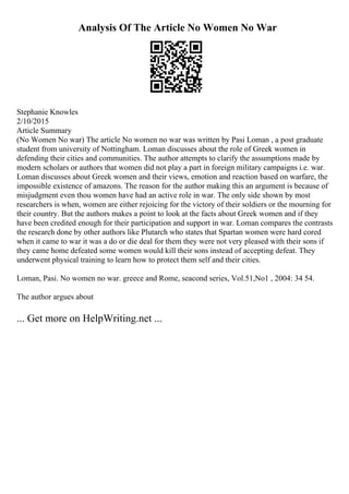Analysis Of The Article No Women No War
Stephanie Knowles
2/10/2015
Article Summary
(No Women No war) The article No women no war was written by Pasi Loman , a post graduate
student from university of Nottingham. Loman discusses about the role of Greek women in
defending their cities and communities. The author attempts to clarify the assumptions made by
modern scholars or authors that women did not play a part in foreign military campaigns i.e. war.
Loman discusses about Greek women and their views, emotion and reaction based on warfare, the
impossible existence of amazons. The reason for the author making this an argument is because of
misjudgment even thou women have had an active role in war. The only side shown by most
researchers is when, women are either rejoicing for the victory of their soldiers or the mourning for
their country. But the authors makes a point to look at the facts about Greek women and if they
have been credited enough for their participation and support in war. Loman compares the contrasts
the research done by other authors like Plutarch who states that Spartan women were hard cored
when it came to war it was a do or die deal for them they were not very pleased with their sons if
they came home defeated some women would kill their sons instead of accepting defeat. They
underwent physical training to learn how to protect them self and their cities.
Loman, Pasi. No women no war. greece and Rome, seacond series, Vol.51,No1 , 2004: 34 54.
The author argues about
... Get more on HelpWriting.net ...
 