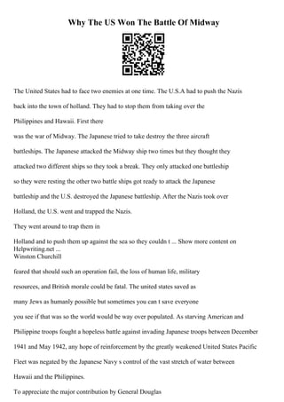 Why The US Won The Battle Of Midway
The United States had to face two enemies at one time. The U.S.A had to push the Nazis
back into the town of holland. They had to stop them from taking over the
Philippines and Hawaii. First there
was the war of Midway. The Japanese tried to take destroy the three aircraft
battleships. The Japanese attacked the Midway ship two times but they thought they
attacked two different ships so they took a break. They only attacked one battleship
so they were resting the other two battle ships got ready to attack the Japanese
battleship and the U.S. destroyed the Japanese battleship. After the Nazis took over
Holland, the U.S. went and trapped the Nazis.
They went around to trap them in
Holland and to push them up against the sea so they couldn t ... Show more content on
Helpwriting.net ...
Winston Churchill
feared that should such an operation fail, the loss of human life, military
resources, and British morale could be fatal. The united states saved as
many Jews as humanly possible but sometimes you can t save everyone
you see if that was so the world would be way over populated. As starving American and
Philippine troops fought a hopeless battle against invading Japanese troops between December
1941 and May 1942, any hope of reinforcement by the greatly weakened United States Pacific
Fleet was negated by the Japanese Navy s control of the vast stretch of water between
Hawaii and the Philippines.
To appreciate the major contribution by General Douglas
 