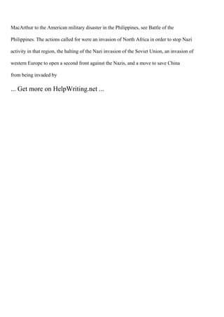 MacArthur to the American military disaster in the Philippines, see Battle of the
Philippines. The actions called for were an invasion of North Africa in order to stop Nazi
activity in that region, the halting of the Nazi invasion of the Soviet Union, an invasion of
western Europe to open a second front against the Nazis, and a move to save China
from being invaded by
... Get more on HelpWriting.net ...
 