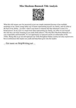 Miss Shoshone-Bannock Title Analysis
What this title means can t be answered in just one simple statement because it has multiple
meanings to me. Some young ladies say It means representing myself, my family, and my tribe to
the best of my ability , yes that s what it can mean to someone but that statement is more of a
broad answer. In my eyes it is much more than representing my family, my tribe or even myself
this title has a lot more meaning if you really think about it. The title Miss Shoshone Bannock is a
very respectable and honorable. It is an opportunity to represent and be an ambassador of the
Tribes. Being able to go out and represent our Tribe throughout Indian country not only at powwows
but at conferences that inspire our youth and help them grow into the leaders
... Get more on HelpWriting.net ...
 
